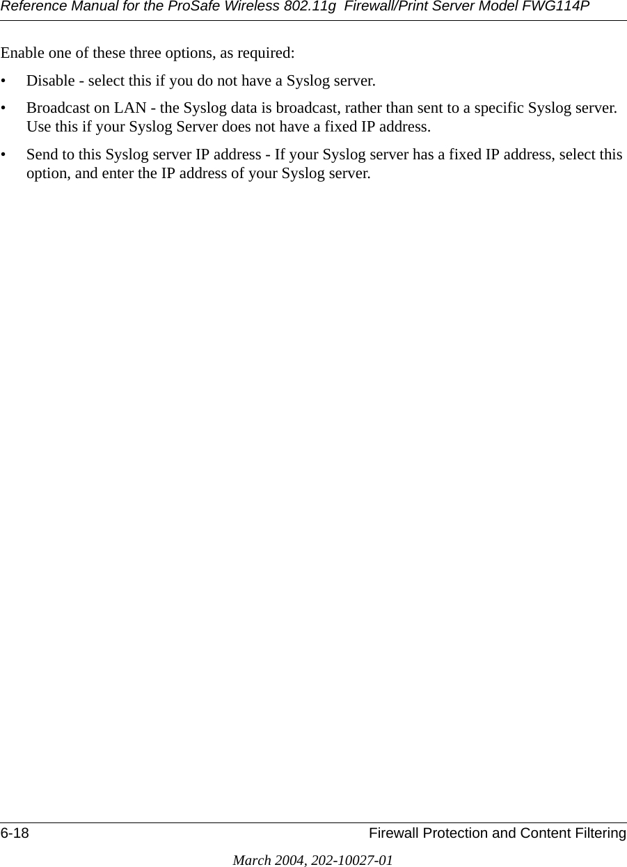 Reference Manual for the ProSafe Wireless 802.11g  Firewall/Print Server Model FWG114P6-18 Firewall Protection and Content FilteringMarch 2004, 202-10027-01Enable one of these three options, as required: • Disable - select this if you do not have a Syslog server. • Broadcast on LAN - the Syslog data is broadcast, rather than sent to a specific Syslog server. Use this if your Syslog Server does not have a fixed IP address. • Send to this Syslog server IP address - If your Syslog server has a fixed IP address, select this option, and enter the IP address of your Syslog server. 