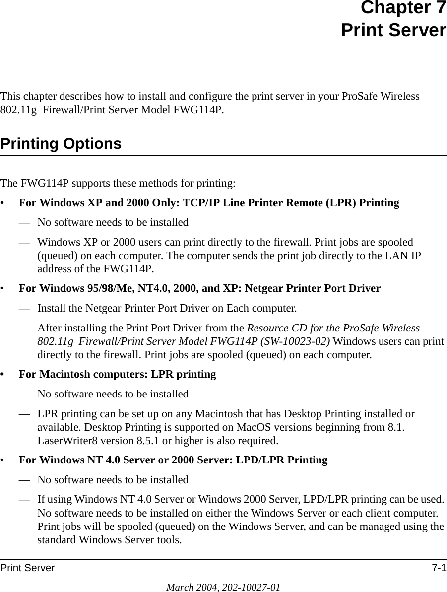 Print Server 7-1March 2004, 202-10027-01Chapter 7 Print ServerThis chapter describes how to install and configure the print server in your ProSafe Wireless 802.11g  Firewall/Print Server Model FWG114P.Printing OptionsThe FWG114P supports these methods for printing:•For Windows XP and 2000 Only: TCP/IP Line Printer Remote (LPR) Printing — No software needs to be installed— Windows XP or 2000 users can print directly to the firewall. Print jobs are spooled (queued) on each computer. The computer sends the print job directly to the LAN IP address of the FWG114P.•For Windows 95/98/Me, NT4.0, 2000, and XP: Netgear Printer Port Driver — Install the Netgear Printer Port Driver on Each computer.— After installing the Print Port Driver from the Resource CD for the ProSafe Wireless 802.11g  Firewall/Print Server Model FWG114P (SW-10023-02) Windows users can print directly to the firewall. Print jobs are spooled (queued) on each computer. • For Macintosh computers: LPR printing— No software needs to be installed— LPR printing can be set up on any Macintosh that has Desktop Printing installed or available. Desktop Printing is supported on MacOS versions beginning from 8.1.  LaserWriter8 version 8.5.1 or higher is also required.•For Windows NT 4.0 Server or 2000 Server: LPD/LPR Printing — No software needs to be installed— If using Windows NT 4.0 Server or Windows 2000 Server, LPD/LPR printing can be used. No software needs to be installed on either the Windows Server or each client computer. Print jobs will be spooled (queued) on the Windows Server, and can be managed using the standard Windows Server tools.