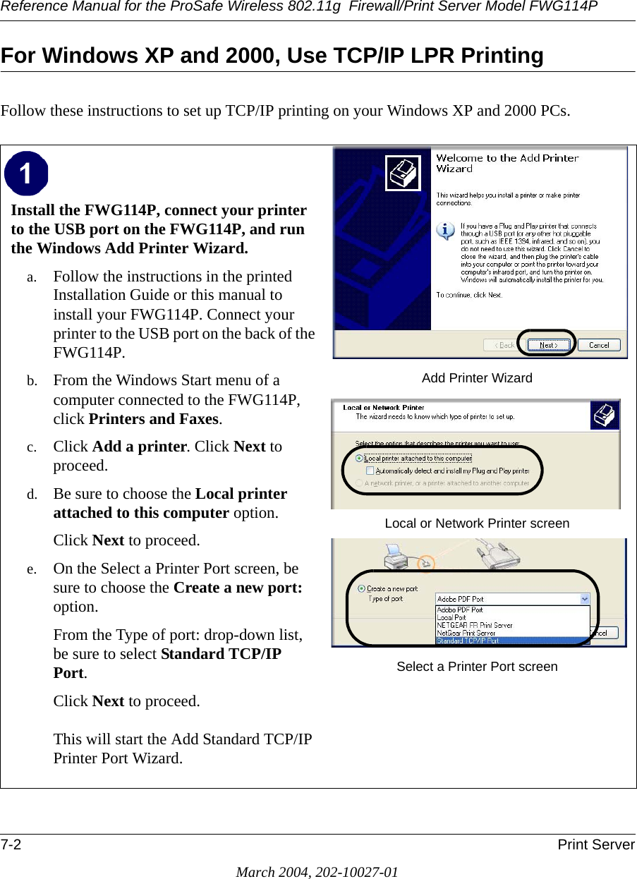 Reference Manual for the ProSafe Wireless 802.11g  Firewall/Print Server Model FWG114P7-2 Print ServerMarch 2004, 202-10027-01For Windows XP and 2000, Use TCP/IP LPR PrintingFollow these instructions to set up TCP/IP printing on your Windows XP and 2000 PCs.Install the FWG114P, connect your printer to the USB port on the FWG114P, and run the Windows Add Printer Wizard. a. Follow the instructions in the printed Installation Guide or this manual to install your FWG114P. Connect your printer to the USB port on the back of the FWG114P.b. From the Windows Start menu of a computer connected to the FWG114P, click Printers and Faxes.c. Click Add a printer. Click Next to proceed.d. Be sure to choose the Local printer attached to this computer option. Click Next to proceed.e. On the Select a Printer Port screen, be sure to choose the Create a new port: option. From the Type of port: drop-down list, be sure to select Standard TCP/IP Port. Click Next to proceed.  This will start the Add Standard TCP/IP Printer Port Wizard. Add Printer WizardLocal or Network Printer screenSelect a Printer Port screen 