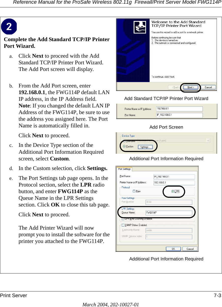 Reference Manual for the ProSafe Wireless 802.11g  Firewall/Print Server Model FWG114PPrint Server 7-3March 2004, 202-10027-01Complete the Add Standard TCP/IP Printer Port Wizard. a. Click Next to proceed with the Add Standard TCP/IP Printer Port Wizard. The Add Port screen will display. b. From the Add Port screen, enter 192.168.0.1, the FWG114P default LAN IP address, in the IP Address field. Note: If you changed the default LAN IP Address of the FWG114P, be sure to use the address you assigned here. The Port Name is automatically filled in.Click Next to proceed.c. In the Device Type section of the Additional Port Information Required screen, select Custom. d. In the Custom selection, click Settings. e. The Port Settings tab page opens. In the Protocol section, select the LPR radio button, and enter FWG114P as the Queue Name in the LPR Settings section. Click OK to close this tab page.Click Next to proceed.  The Add Printer Wizard will now prompt you to install the software for the printer you attached to the FWG114P.Add Standard TCP/IP Printer Port WizardAdd Port ScreenAdditional Port Information RequiredAdditional Port Information Required