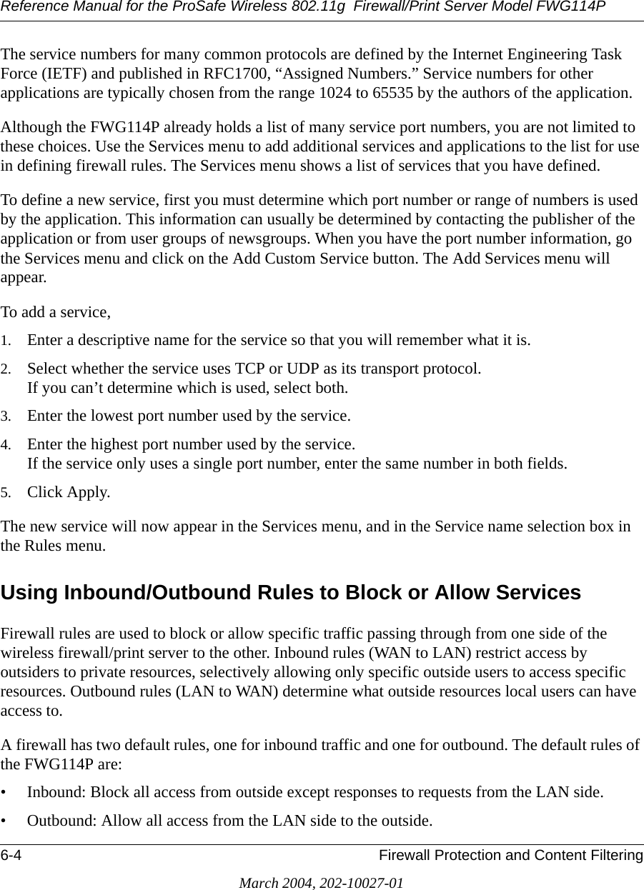 Reference Manual for the ProSafe Wireless 802.11g  Firewall/Print Server Model FWG114P6-4 Firewall Protection and Content FilteringMarch 2004, 202-10027-01The service numbers for many common protocols are defined by the Internet Engineering Task Force (IETF) and published in RFC1700, “Assigned Numbers.” Service numbers for other applications are typically chosen from the range 1024 to 65535 by the authors of the application.Although the FWG114P already holds a list of many service port numbers, you are not limited to these choices. Use the Services menu to add additional services and applications to the list for use in defining firewall rules. The Services menu shows a list of services that you have defined.To define a new service, first you must determine which port number or range of numbers is used by the application. This information can usually be determined by contacting the publisher of the application or from user groups of newsgroups. When you have the port number information, go the Services menu and click on the Add Custom Service button. The Add Services menu will appear.To add a service,1. Enter a descriptive name for the service so that you will remember what it is.2. Select whether the service uses TCP or UDP as its transport protocol. If you can’t determine which is used, select both.3. Enter the lowest port number used by the service.4. Enter the highest port number used by the service. If the service only uses a single port number, enter the same number in both fields.5. Click Apply.The new service will now appear in the Services menu, and in the Service name selection box in the Rules menu.Using Inbound/Outbound Rules to Block or Allow ServicesFirewall rules are used to block or allow specific traffic passing through from one side of the wireless firewall/print server to the other. Inbound rules (WAN to LAN) restrict access by outsiders to private resources, selectively allowing only specific outside users to access specific resources. Outbound rules (LAN to WAN) determine what outside resources local users can have access to.A firewall has two default rules, one for inbound traffic and one for outbound. The default rules of the FWG114P are:• Inbound: Block all access from outside except responses to requests from the LAN side.• Outbound: Allow all access from the LAN side to the outside.