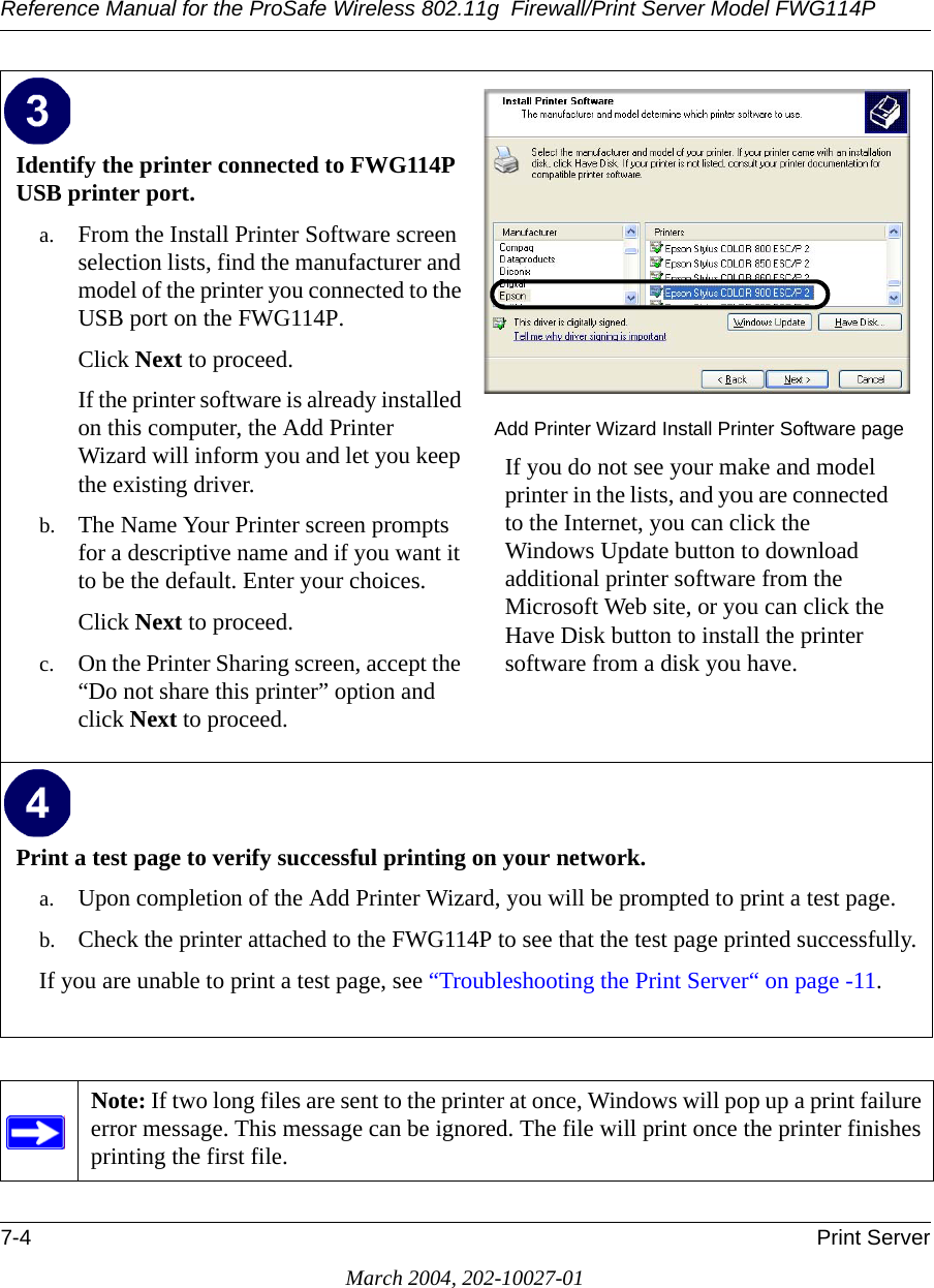 Reference Manual for the ProSafe Wireless 802.11g  Firewall/Print Server Model FWG114P7-4 Print ServerMarch 2004, 202-10027-01Identify the printer connected to FWG114P USB printer port.a. From the Install Printer Software screen selection lists, find the manufacturer and model of the printer you connected to the USB port on the FWG114P. Click Next to proceed.If the printer software is already installed on this computer, the Add Printer Wizard will inform you and let you keep the existing driver. b. The Name Your Printer screen prompts for a descriptive name and if you want it to be the default. Enter your choices. Click Next to proceed.c. On the Printer Sharing screen, accept the “Do not share this printer” option and click Next to proceed. Add Printer Wizard Install Printer Software pageIf you do not see your make and model printer in the lists, and you are connected to the Internet, you can click the Windows Update button to download additional printer software from the Microsoft Web site, or you can click the Have Disk button to install the printer software from a disk you have.Print a test page to verify successful printing on your network.a. Upon completion of the Add Printer Wizard, you will be prompted to print a test page.b. Check the printer attached to the FWG114P to see that the test page printed successfully.If you are unable to print a test page, see “Troubleshooting the Print Server“ on page -11. Note: If two long files are sent to the printer at once, Windows will pop up a print failure error message. This message can be ignored. The file will print once the printer finishes printing the first file.