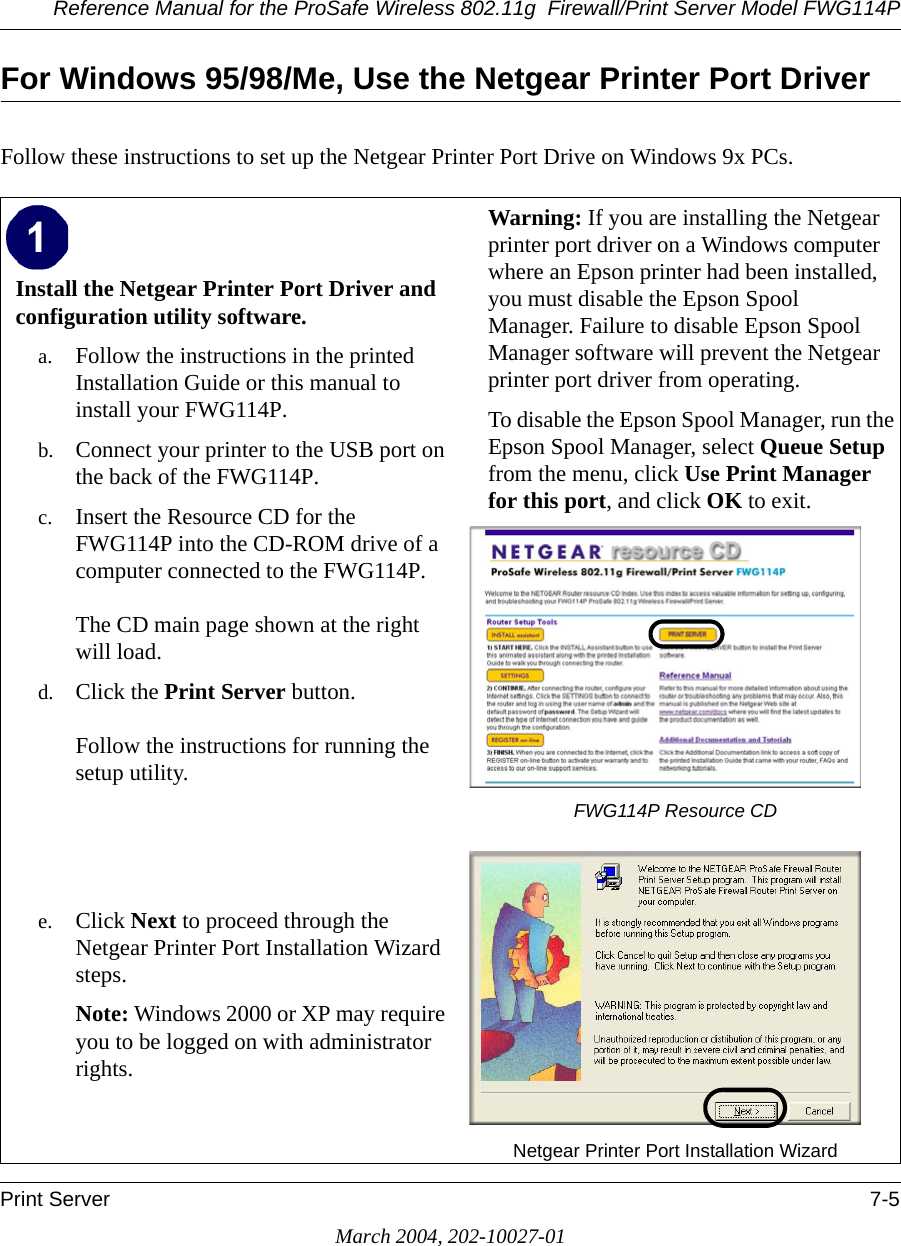 Reference Manual for the ProSafe Wireless 802.11g  Firewall/Print Server Model FWG114PPrint Server 7-5March 2004, 202-10027-01For Windows 95/98/Me, Use the Netgear Printer Port DriverFollow these instructions to set up the Netgear Printer Port Drive on Windows 9x PCs.Install the Netgear Printer Port Driver and configuration utility software. a. Follow the instructions in the printed Installation Guide or this manual to install your FWG114P.b. Connect your printer to the USB port on the back of the FWG114P.c. Insert the Resource CD for the FWG114P into the CD-ROM drive of a computer connected to the FWG114P.   The CD main page shown at the right will load.d. Click the Print Server button.   Follow the instructions for running the setup utility.    e. Click Next to proceed through the Netgear Printer Port Installation Wizard steps. Note: Windows 2000 or XP may require you to be logged on with administrator rights.Warning: If you are installing the Netgear printer port driver on a Windows computer where an Epson printer had been installed, you must disable the Epson Spool Manager. Failure to disable Epson Spool Manager software will prevent the Netgear printer port driver from operating.To disable the Epson Spool Manager, run the Epson Spool Manager, select Queue Setup from the menu, click Use Print Manager for this port, and click OK to exit.FWG114P Resource CDNetgear Printer Port Installation Wizard 