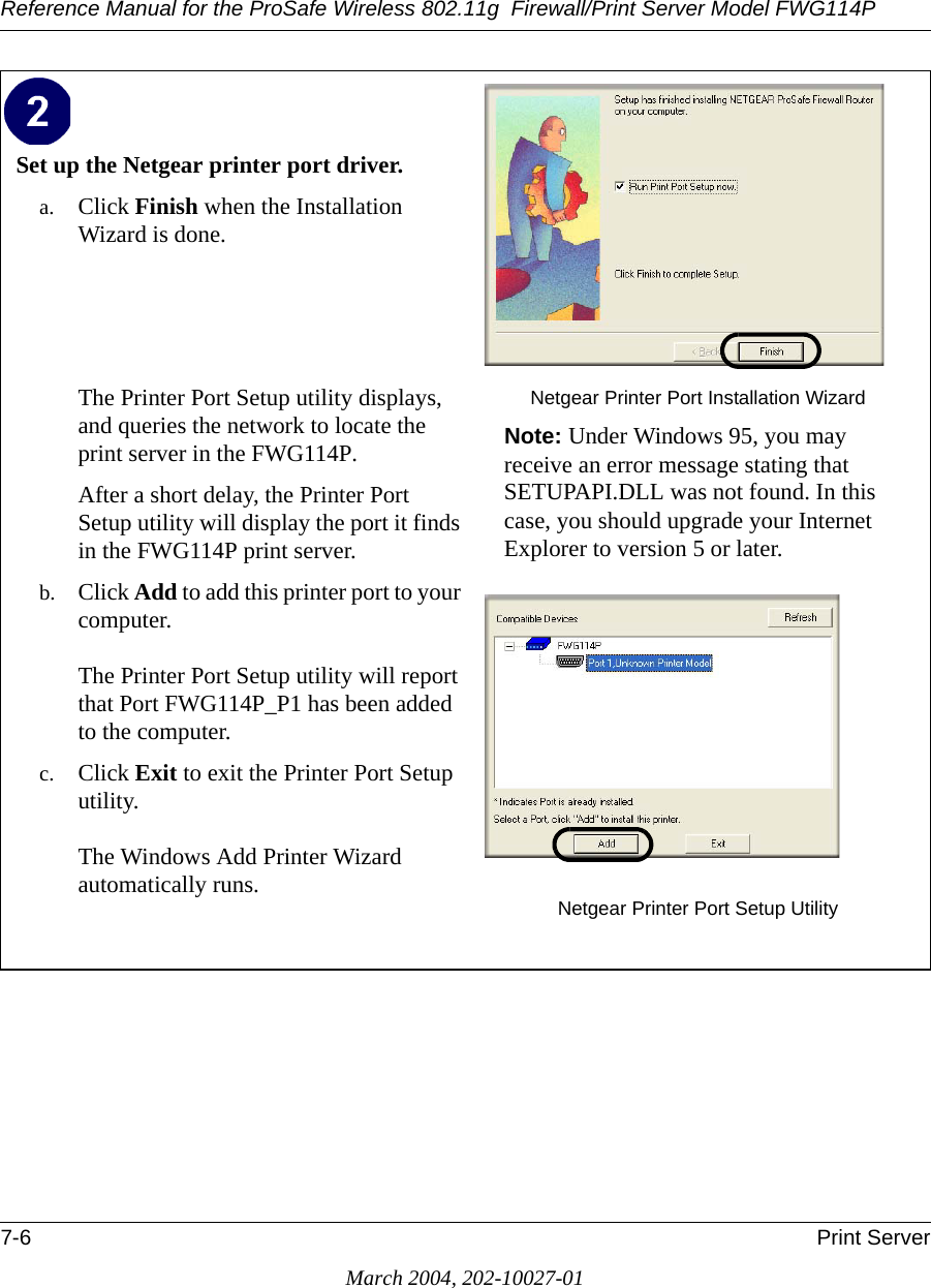 Reference Manual for the ProSafe Wireless 802.11g  Firewall/Print Server Model FWG114P7-6 Print ServerMarch 2004, 202-10027-01Set up the Netgear printer port driver. a. Click Finish when the Installation Wizard is done.The Printer Port Setup utility displays, and queries the network to locate the print server in the FWG114P. After a short delay, the Printer Port Setup utility will display the port it finds in the FWG114P print server.b. Click Add to add this printer port to your computer.  The Printer Port Setup utility will report that Port FWG114P_P1 has been added to the computer. c. Click Exit to exit the Printer Port Setup utility.  The Windows Add Printer Wizard automatically runs.Netgear Printer Port Installation WizardNote: Under Windows 95, you may receive an error message stating that SETUPAPI.DLL was not found. In this case, you should upgrade your Internet Explorer to version 5 or later.Netgear Printer Port Setup Utility