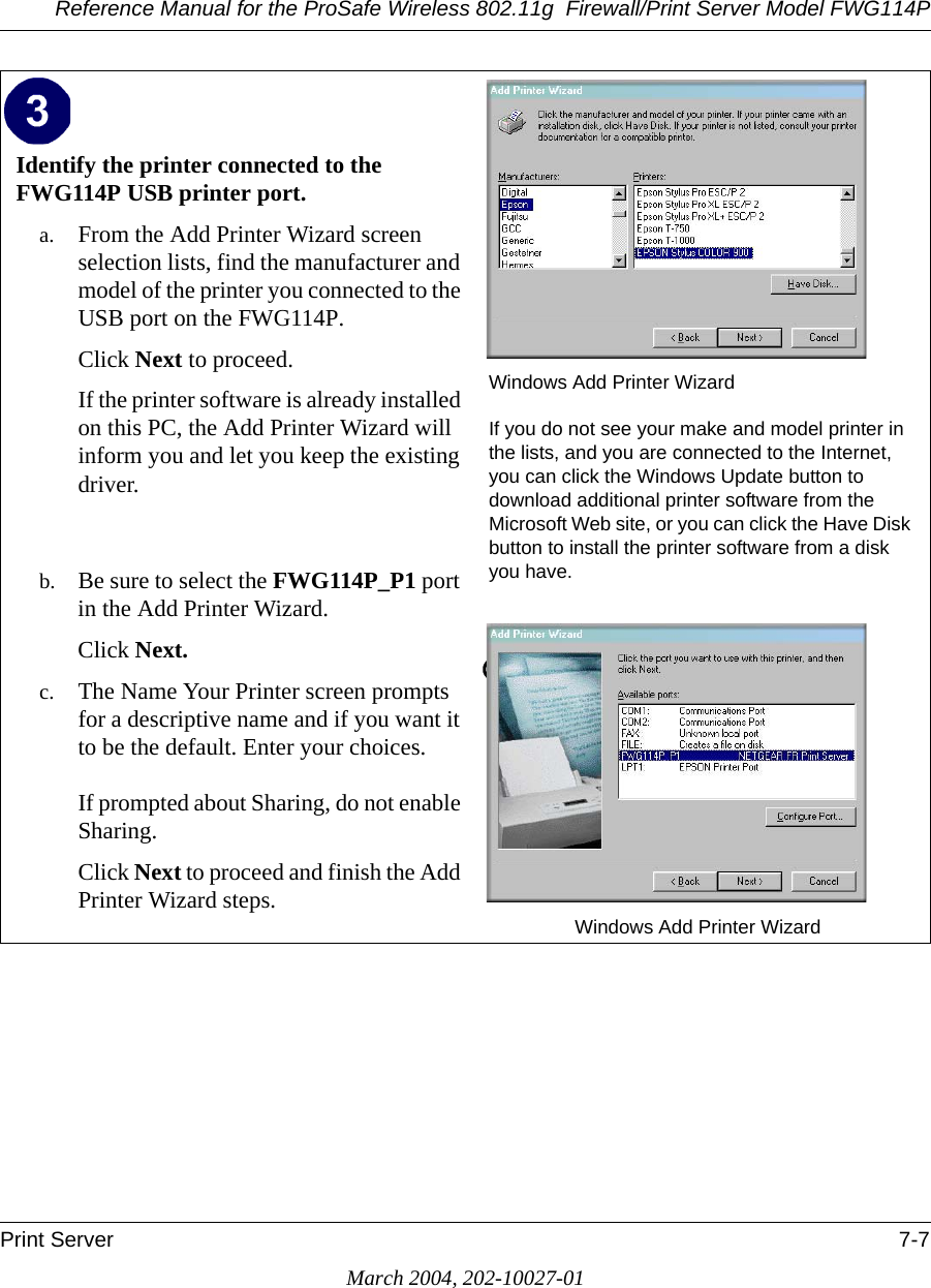 Reference Manual for the ProSafe Wireless 802.11g  Firewall/Print Server Model FWG114PPrint Server 7-7March 2004, 202-10027-01Identify the printer connected to the FWG114P USB printer port.a. From the Add Printer Wizard screen selection lists, find the manufacturer and model of the printer you connected to the USB port on the FWG114P. Click Next to proceed. If the printer software is already installed on this PC, the Add Printer Wizard will inform you and let you keep the existing driver.   b. Be sure to select the FWG114P_P1 port in the Add Printer Wizard.Click Next.c. The Name Your Printer screen prompts for a descriptive name and if you want it to be the default. Enter your choices.   If prompted about Sharing, do not enable Sharing.Click Next to proceed and finish the Add Printer Wizard steps. Windows Add Printer WizardIf you do not see your make and model printer in the lists, and you are connected to the Internet, you can click the Windows Update button to download additional printer software from the Microsoft Web site, or you can click the Have Disk button to install the printer software from a disk you have.Windows Add Printer Wizard