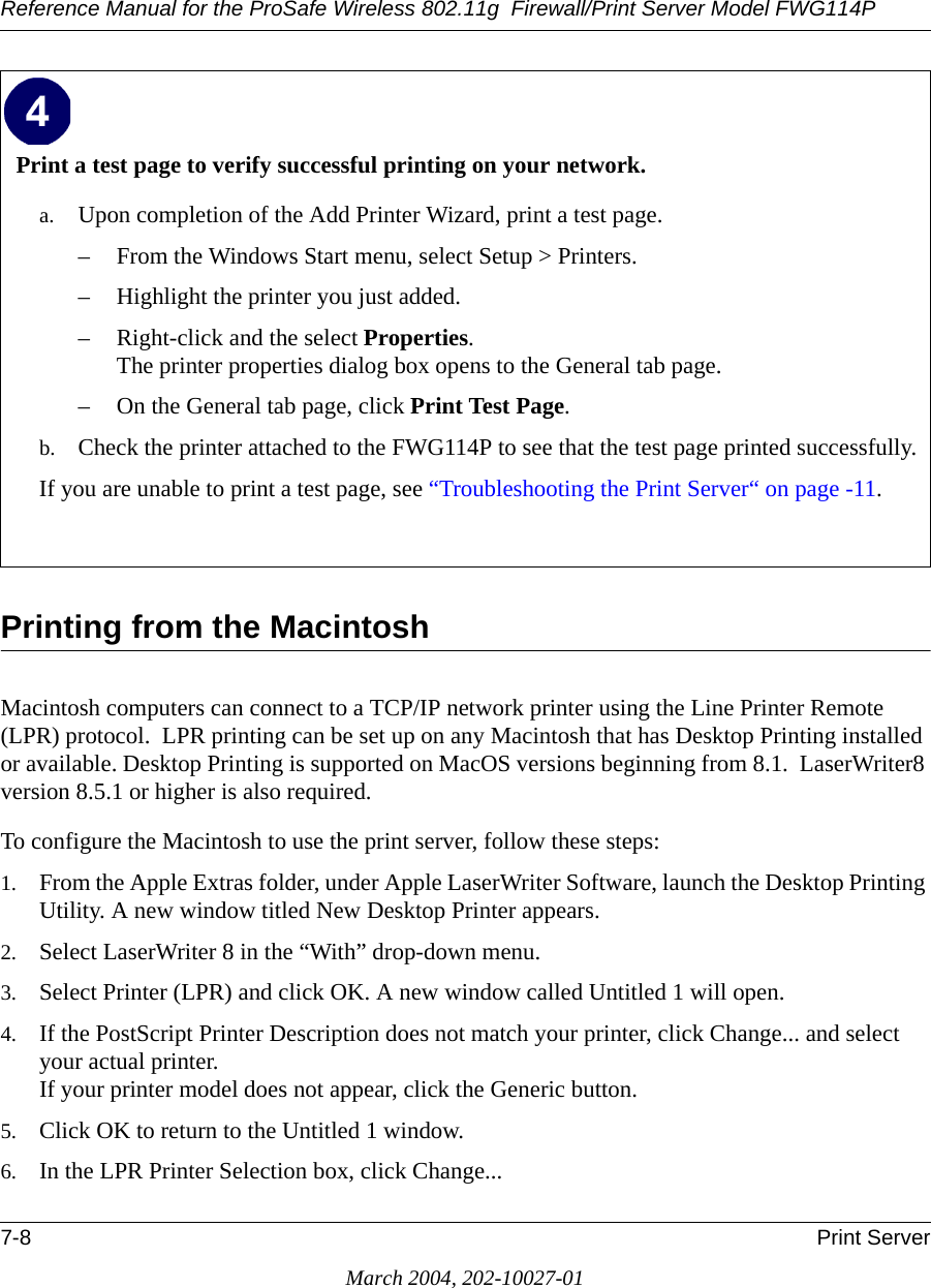 Reference Manual for the ProSafe Wireless 802.11g  Firewall/Print Server Model FWG114P7-8 Print ServerMarch 2004, 202-10027-01Printing from the MacintoshMacintosh computers can connect to a TCP/IP network printer using the Line Printer Remote (LPR) protocol.  LPR printing can be set up on any Macintosh that has Desktop Printing installed or available. Desktop Printing is supported on MacOS versions beginning from 8.1.  LaserWriter8 version 8.5.1 or higher is also required.To configure the Macintosh to use the print server, follow these steps:1. From the Apple Extras folder, under Apple LaserWriter Software, launch the Desktop Printing Utility. A new window titled New Desktop Printer appears.2. Select LaserWriter 8 in the “With” drop-down menu.3. Select Printer (LPR) and click OK. A new window called Untitled 1 will open.4. If the PostScript Printer Description does not match your printer, click Change... and select your actual printer. If your printer model does not appear, click the Generic button.5. Click OK to return to the Untitled 1 window.6. In the LPR Printer Selection box, click Change...Print a test page to verify successful printing on your network.a. Upon completion of the Add Printer Wizard, print a test page.– From the Windows Start menu, select Setup &gt; Printers.– Highlight the printer you just added.– Right-click and the select Properties. The printer properties dialog box opens to the General tab page.– On the General tab page, click Print Test Page.b. Check the printer attached to the FWG114P to see that the test page printed successfully.If you are unable to print a test page, see “Troubleshooting the Print Server“ on page -11. 