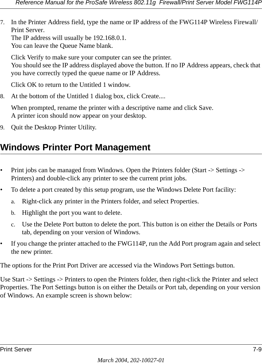 Reference Manual for the ProSafe Wireless 802.11g  Firewall/Print Server Model FWG114PPrint Server 7-9March 2004, 202-10027-017. In the Printer Address field, type the name or IP address of the FWG114P Wireless Firewall/Print Server. The IP address will usually be 192.168.0.1.  You can leave the Queue Name blank.Click Verify to make sure your computer can see the printer. You should see the IP address displayed above the button. If no IP Address appears, check that you have correctly typed the queue name or IP Address.Click OK to return to the Untitled 1 window.8. At the bottom of the Untitled 1 dialog box, click Create....When prompted, rename the printer with a descriptive name and click Save. A printer icon should now appear on your desktop. 9. Quit the Desktop Printer Utility.Windows Printer Port Management• Print jobs can be managed from Windows. Open the Printers folder (Start -&gt; Settings -&gt; Printers) and double-click any printer to see the current print jobs.• To delete a port created by this setup program, use the Windows Delete Port facility:a. Right-click any printer in the Printers folder, and select Properties.b. Highlight the port you want to delete.c. Use the Delete Port button to delete the port. This button is on either the Details or Ports tab, depending on your version of Windows.• If you change the printer attached to the FWG114P, run the Add Port program again and select the new printer.The options for the Print Port Driver are accessed via the Windows Port Settings button.Use Start -&gt; Settings -&gt; Printers to open the Printers folder, then right-click the Printer and select Properties. The Port Settings button is on either the Details or Port tab, depending on your version of Windows. An example screen is shown below: