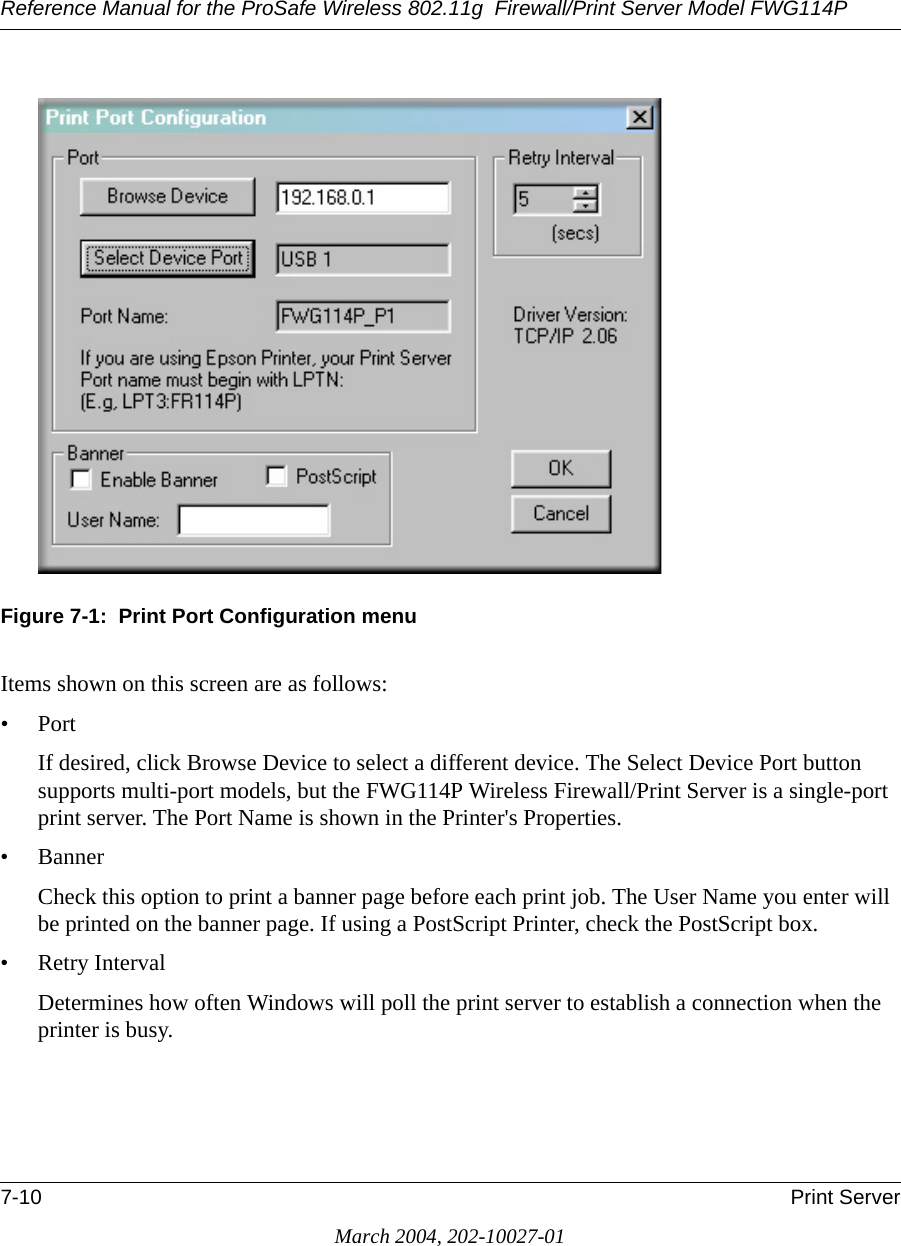 Reference Manual for the ProSafe Wireless 802.11g  Firewall/Print Server Model FWG114P7-10 Print ServerMarch 2004, 202-10027-01Figure 7-1:  Print Port Configuration menuItems shown on this screen are as follows:•PortIf desired, click Browse Device to select a different device. The Select Device Port button supports multi-port models, but the FWG114P Wireless Firewall/Print Server is a single-port print server. The Port Name is shown in the Printer&apos;s Properties.•BannerCheck this option to print a banner page before each print job. The User Name you enter will be printed on the banner page. If using a PostScript Printer, check the PostScript box.• Retry IntervalDetermines how often Windows will poll the print server to establish a connection when the printer is busy.