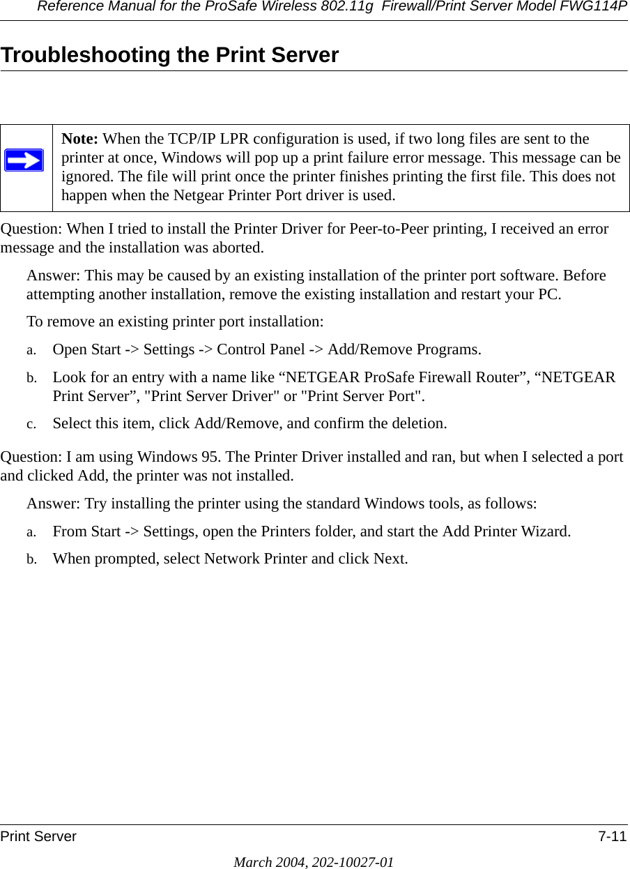 Reference Manual for the ProSafe Wireless 802.11g  Firewall/Print Server Model FWG114PPrint Server 7-11March 2004, 202-10027-01Troubleshooting the Print ServerQuestion: When I tried to install the Printer Driver for Peer-to-Peer printing, I received an error message and the installation was aborted.Answer: This may be caused by an existing installation of the printer port software. Before attempting another installation, remove the existing installation and restart your PC.To remove an existing printer port installation:a. Open Start -&gt; Settings -&gt; Control Panel -&gt; Add/Remove Programs.b. Look for an entry with a name like “NETGEAR ProSafe Firewall Router”, “NETGEAR Print Server”, &quot;Print Server Driver&quot; or &quot;Print Server Port&quot;.c. Select this item, click Add/Remove, and confirm the deletion.Question: I am using Windows 95. The Printer Driver installed and ran, but when I selected a port and clicked Add, the printer was not installed.Answer: Try installing the printer using the standard Windows tools, as follows:a. From Start -&gt; Settings, open the Printers folder, and start the Add Printer Wizard.b. When prompted, select Network Printer and click Next. Note: When the TCP/IP LPR configuration is used, if two long files are sent to the printer at once, Windows will pop up a print failure error message. This message can be ignored. The file will print once the printer finishes printing the first file. This does not happen when the Netgear Printer Port driver is used.