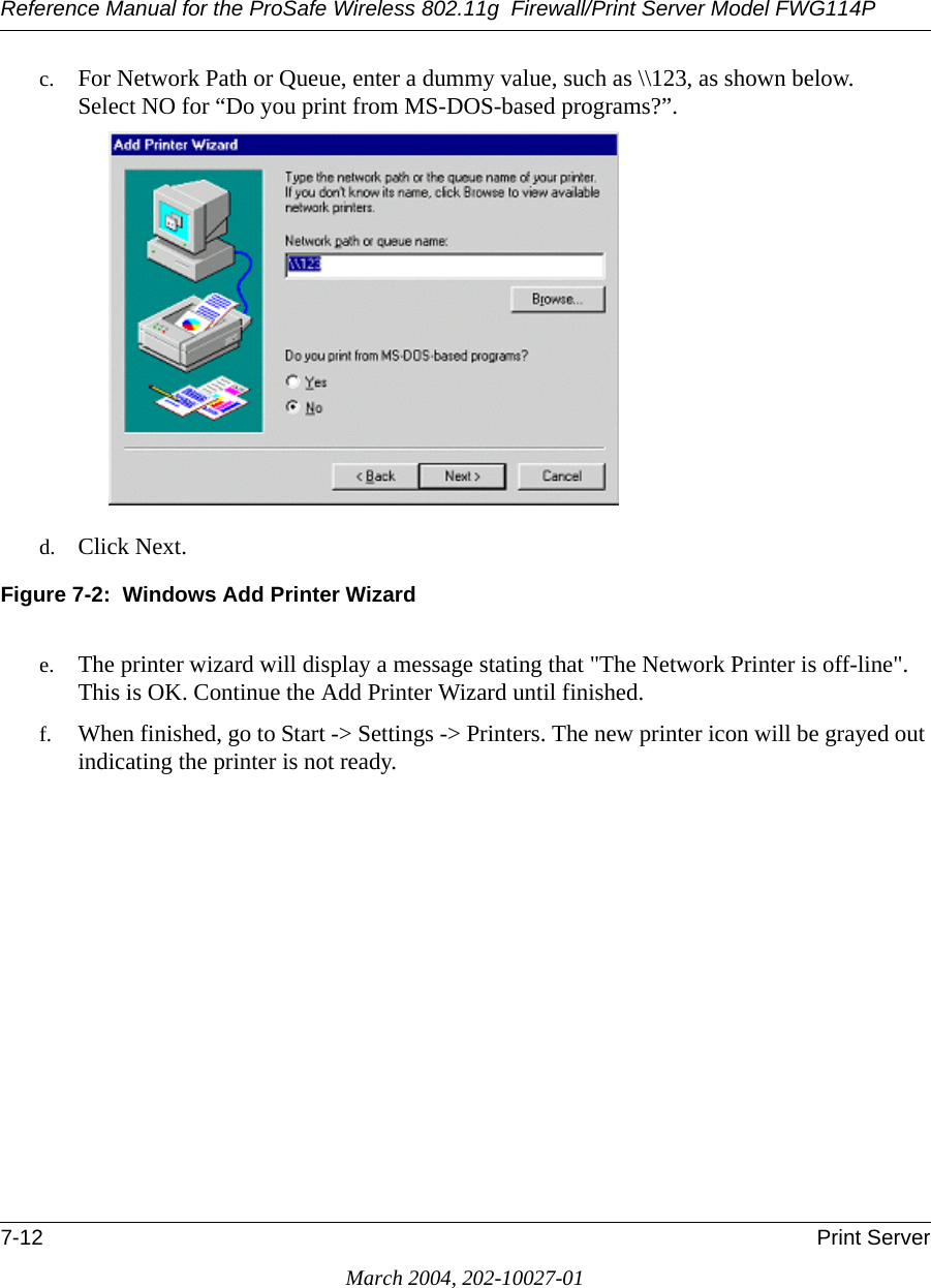 Reference Manual for the ProSafe Wireless 802.11g  Firewall/Print Server Model FWG114P7-12 Print ServerMarch 2004, 202-10027-01c. For Network Path or Queue, enter a dummy value, such as \\123, as shown below. Select NO for “Do you print from MS-DOS-based programs?”.d. Click Next.Figure 7-2:  Windows Add Printer Wizarde. The printer wizard will display a message stating that &quot;The Network Printer is off-line&quot;. This is OK. Continue the Add Printer Wizard until finished.f. When finished, go to Start -&gt; Settings -&gt; Printers. The new printer icon will be grayed out indicating the printer is not ready.