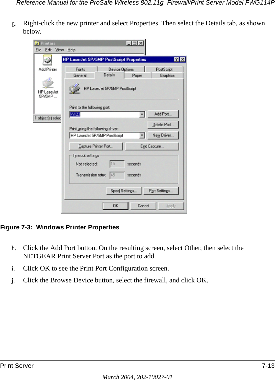 Reference Manual for the ProSafe Wireless 802.11g  Firewall/Print Server Model FWG114PPrint Server 7-13March 2004, 202-10027-01g. Right-click the new printer and select Properties. Then select the Details tab, as shown below.Figure 7-3:  Windows Printer Propertiesh. Click the Add Port button. On the resulting screen, select Other, then select the NETGEAR Print Server Port as the port to add.i. Click OK to see the Print Port Configuration screen.j. Click the Browse Device button, select the firewall, and click OK.