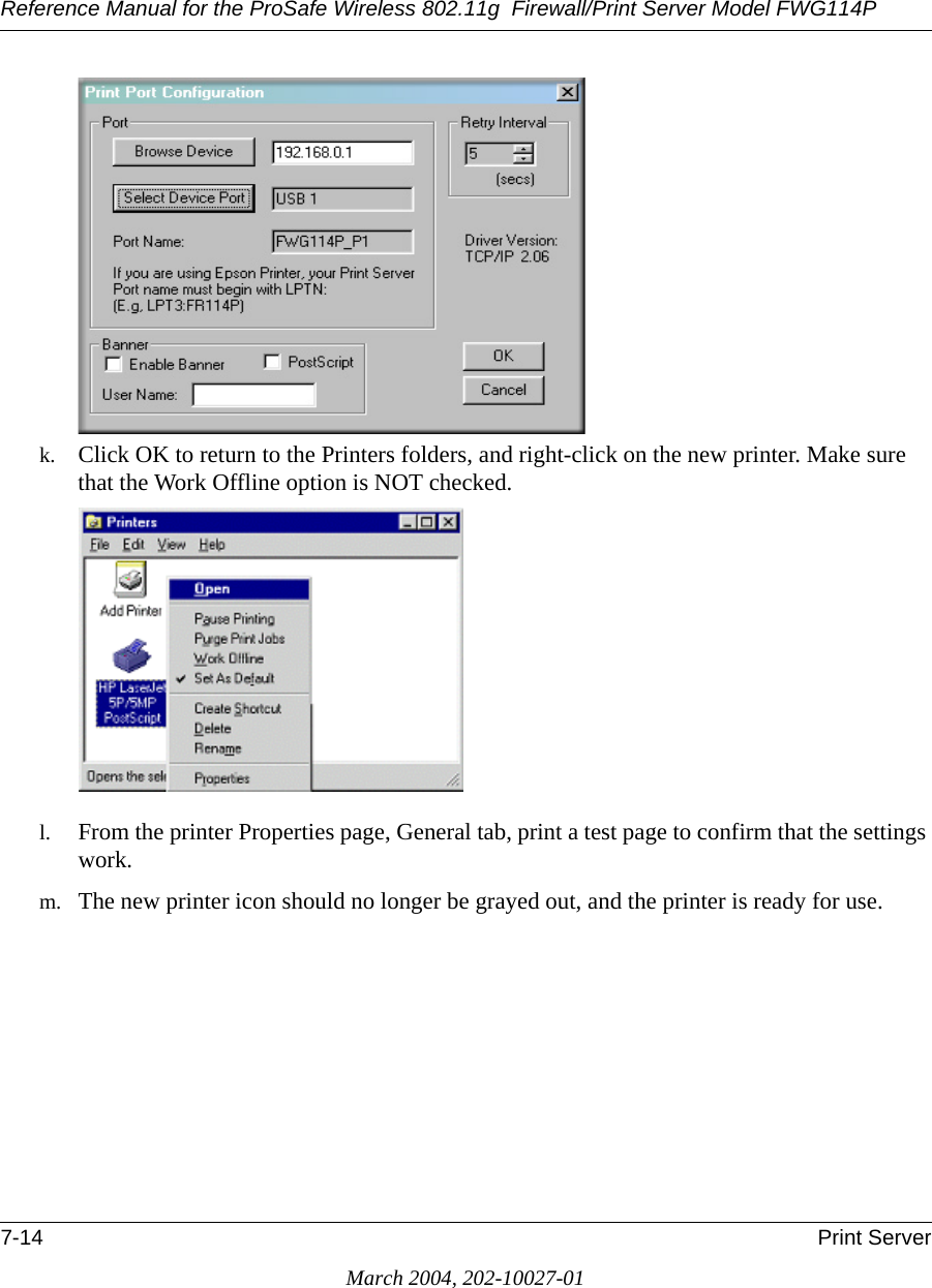 Reference Manual for the ProSafe Wireless 802.11g  Firewall/Print Server Model FWG114P7-14 Print ServerMarch 2004, 202-10027-01k. Click OK to return to the Printers folders, and right-click on the new printer. Make sure that the Work Offline option is NOT checked.l. From the printer Properties page, General tab, print a test page to confirm that the settings work.m. The new printer icon should no longer be grayed out, and the printer is ready for use.