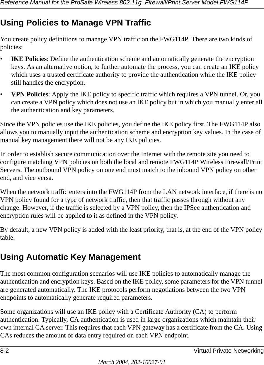 Reference Manual for the ProSafe Wireless 802.11g  Firewall/Print Server Model FWG114P8-2 Virtual Private NetworkingMarch 2004, 202-10027-01Using Policies to Manage VPN TrafficYou create policy definitions to manage VPN traffic on the FWG114P. There are two kinds of policies:•IKE Policies: Define the authentication scheme and automatically generate the encryption keys. As an alternative option, to further automate the process, you can create an IKE policy which uses a trusted certificate authority to provide the authentication while the IKE policy still handles the encryption.•VPN Policies: Apply the IKE policy to specific traffic which requires a VPN tunnel. Or, you can create a VPN policy which does not use an IKE policy but in which you manually enter all the authentication and key parameters.Since the VPN policies use the IKE policies, you define the IKE policy first. The FWG114P also allows you to manually input the authentication scheme and encryption key values. In the case of manual key management there will not be any IKE policies.  In order to establish secure communication over the Internet with the remote site you need to configure matching VPN policies on both the local and remote FWG114P Wireless Firewall/Print Servers. The outbound VPN policy on one end must match to the inbound VPN policy on other end, and vice versa.When the network traffic enters into the FWG114P from the LAN network interface, if there is no VPN policy found for a type of network traffic, then that traffic passes through without any change. However, if the traffic is selected by a VPN policy, then the IPSec authentication and encryption rules will be applied to it as defined in the VPN policy.By default, a new VPN policy is added with the least priority, that is, at the end of the VPN policy table. Using Automatic Key ManagementThe most common configuration scenarios will use IKE policies to automatically manage the authentication and encryption keys. Based on the IKE policy, some parameters for the VPN tunnel are generated automatically. The IKE protocols perform negotiations between the two VPN endpoints to automatically generate required parameters. Some organizations will use an IKE policy with a Certificate Authority (CA) to perform authentication. Typically, CA authentication is used in large organizations which maintain their own internal CA server. This requires that each VPN gateway has a certificate from the CA. Using CAs reduces the amount of data entry required on each VPN endpoint. 