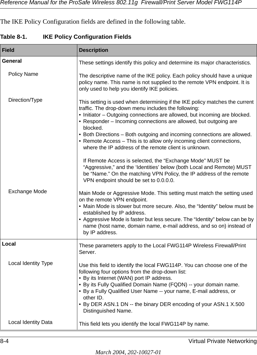 Reference Manual for the ProSafe Wireless 802.11g  Firewall/Print Server Model FWG114P8-4 Virtual Private NetworkingMarch 2004, 202-10027-01The IKE Policy Configuration fields are defined in the following table. Table 8-1. IKE Policy Configuration FieldsField  DescriptionGeneral These settings identify this policy and determine its major characteristics.Policy Name The descriptive name of the IKE policy. Each policy should have a unique policy name. This name is not supplied to the remote VPN endpoint. It is only used to help you identify IKE policies.Direction/Type This setting is used when determining if the IKE policy matches the current traffic. The drop-down menu includes the following:• Initiator – Outgoing connections are allowed, but incoming are blocked.• Responder – Incoming connections are allowed, but outgoing are blocked.• Both Directions – Both outgoing and incoming connections are allowed.• Remote Access – This is to allow only incoming client connections, where the IP address of the remote client is unknown.  If Remote Access is selected, the “Exchange Mode” MUST be “Aggressive,” and the ‘Identities’ below (both Local and Remote) MUST be “Name.” On the matching VPN Policy, the IP address of the remote VPN endpoint should be set to 0.0.0.0.Exchange Mode Main Mode or Aggressive Mode. This setting must match the setting used on the remote VPN endpoint.• Main Mode is slower but more secure. Also, the “Identity” below must be established by IP address. • Aggressive Mode is faster but less secure. The “Identity” below can be by name (host name, domain name, e-mail address, and so on) instead of by IP address.Local These parameters apply to the Local FWG114P Wireless Firewall/Print Server.Local Identity Type Use this field to identify the local FWG114P. You can choose one of the following four options from the drop-down list:• By its Internet (WAN) port IP address.• By its Fully Qualified Domain Name (FQDN) -- your domain name. • By a Fully Qualified User Name -- your name, E-mail address, or  other ID.• By DER ASN.1 DN -- the binary DER encoding of your ASN.1 X.500 Distinguished Name.Local Identity Data This field lets you identify the local FWG114P by name.