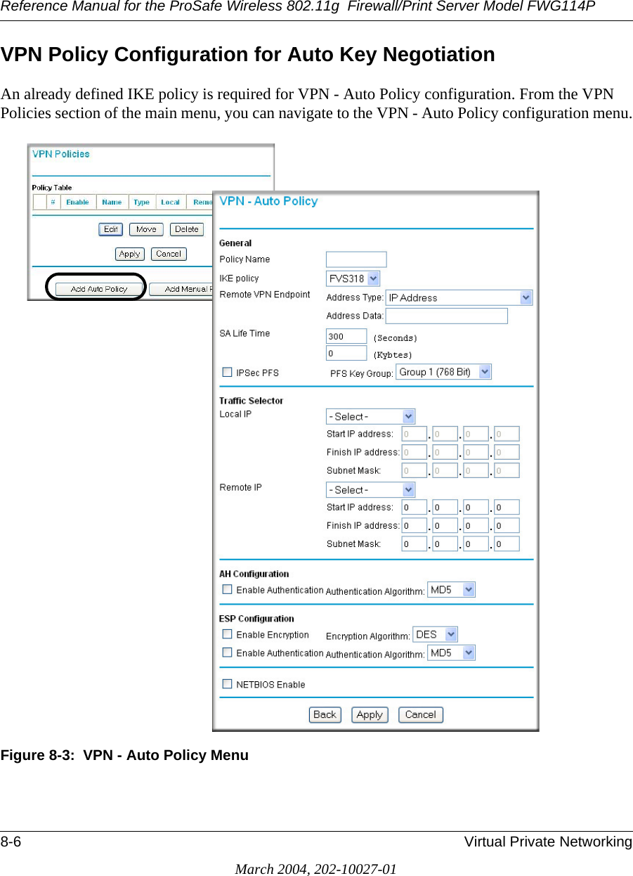 Reference Manual for the ProSafe Wireless 802.11g  Firewall/Print Server Model FWG114P8-6 Virtual Private NetworkingMarch 2004, 202-10027-01VPN Policy Configuration for Auto Key NegotiationAn already defined IKE policy is required for VPN - Auto Policy configuration. From the VPN Policies section of the main menu, you can navigate to the VPN - Auto Policy configuration menu.Figure 8-3:  VPN - Auto Policy Menu