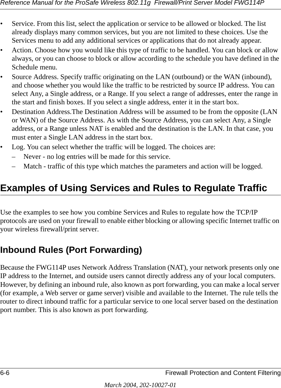 Reference Manual for the ProSafe Wireless 802.11g  Firewall/Print Server Model FWG114P6-6 Firewall Protection and Content FilteringMarch 2004, 202-10027-01• Service. From this list, select the application or service to be allowed or blocked. The list already displays many common services, but you are not limited to these choices. Use the Services menu to add any additional services or applications that do not already appear.• Action. Choose how you would like this type of traffic to be handled. You can block or allow always, or you can choose to block or allow according to the schedule you have defined in the Schedule menu.• Source Address. Specify traffic originating on the LAN (outbound) or the WAN (inbound), and choose whether you would like the traffic to be restricted by source IP address. You can select Any, a Single address, or a Range. If you select a range of addresses, enter the range in the start and finish boxes. If you select a single address, enter it in the start box.• Destination Address.The Destination Address will be assumed to be from the opposite (LAN or WAN) of the Source Address. As with the Source Address, you can select Any, a Single address, or a Range unless NAT is enabled and the destination is the LAN. In that case, you must enter a Single LAN address in the start box.• Log. You can select whether the traffic will be logged. The choices are:– Never - no log entries will be made for this service.– Match - traffic of this type which matches the parameters and action will be logged.Examples of Using Services and Rules to Regulate TrafficUse the examples to see how you combine Services and Rules to regulate how the TCP/IP protocols are used on your firewall to enable either blocking or allowing specific Internet traffic on your wireless firewall/print server. Inbound Rules (Port Forwarding)Because the FWG114P uses Network Address Translation (NAT), your network presents only one IP address to the Internet, and outside users cannot directly address any of your local computers. However, by defining an inbound rule, also known as port forwarding, you can make a local server (for example, a Web server or game server) visible and available to the Internet. The rule tells the router to direct inbound traffic for a particular service to one local server based on the destination port number. This is also known as port forwarding. 