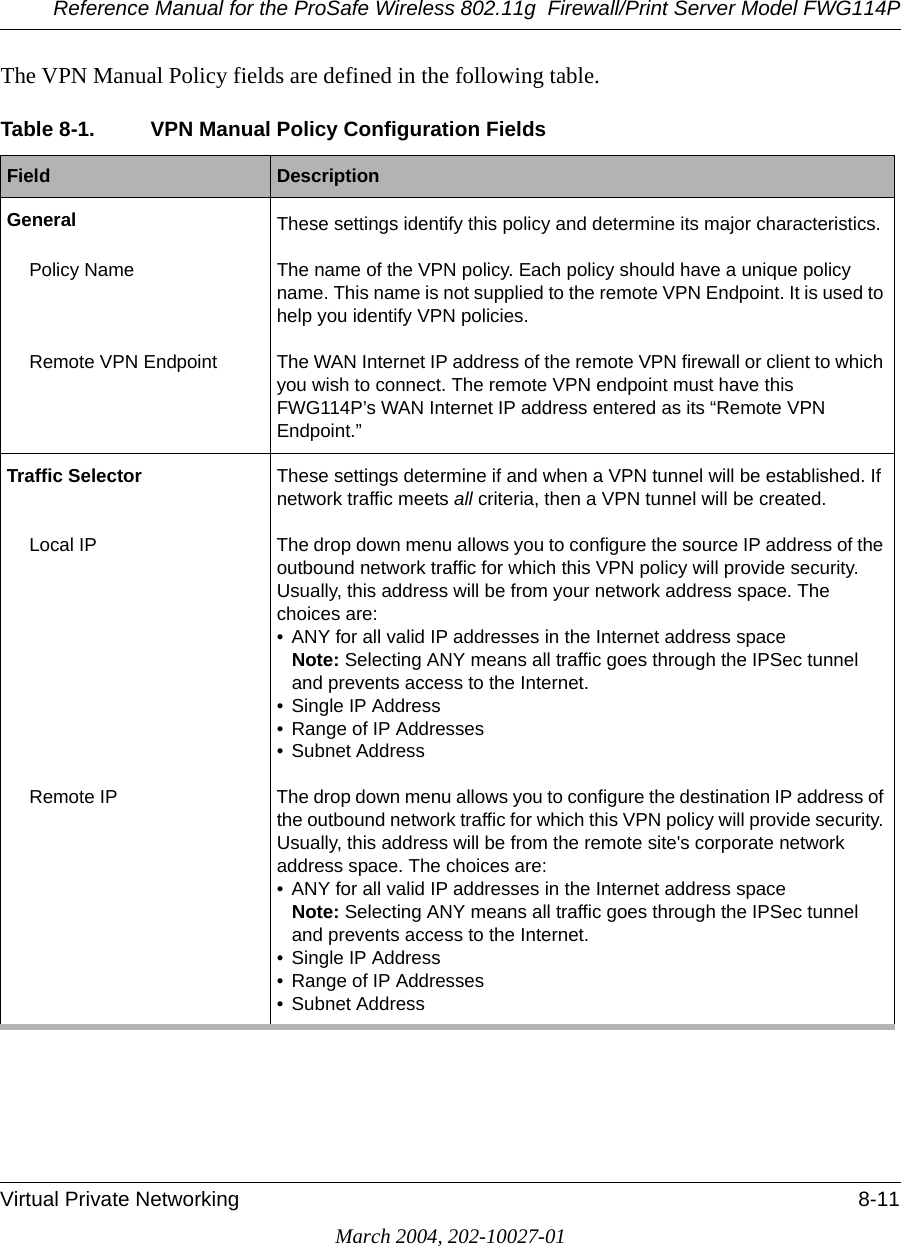 Reference Manual for the ProSafe Wireless 802.11g  Firewall/Print Server Model FWG114PVirtual Private Networking 8-11March 2004, 202-10027-01The VPN Manual Policy fields are defined in the following table.Table 8-1. VPN Manual Policy Configuration FieldsField  DescriptionGeneral These settings identify this policy and determine its major characteristics.Policy Name The name of the VPN policy. Each policy should have a unique policy name. This name is not supplied to the remote VPN Endpoint. It is used to help you identify VPN policies.Remote VPN Endpoint The WAN Internet IP address of the remote VPN firewall or client to which you wish to connect. The remote VPN endpoint must have this FWG114P’s WAN Internet IP address entered as its “Remote VPN Endpoint.”Traffic Selector These settings determine if and when a VPN tunnel will be established. If network traffic meets all criteria, then a VPN tunnel will be created. Local IP The drop down menu allows you to configure the source IP address of the outbound network traffic for which this VPN policy will provide security.Usually, this address will be from your network address space. The choices are:• ANY for all valid IP addresses in the Internet address space Note: Selecting ANY means all traffic goes through the IPSec tunnel and prevents access to the Internet.• Single IP Address• Range of IP Addresses• Subnet AddressRemote IP  The drop down menu allows you to configure the destination IP address of the outbound network traffic for which this VPN policy will provide security. Usually, this address will be from the remote site&apos;s corporate network address space. The choices are:• ANY for all valid IP addresses in the Internet address space Note: Selecting ANY means all traffic goes through the IPSec tunnel and prevents access to the Internet.• Single IP Address• Range of IP Addresses• Subnet Address