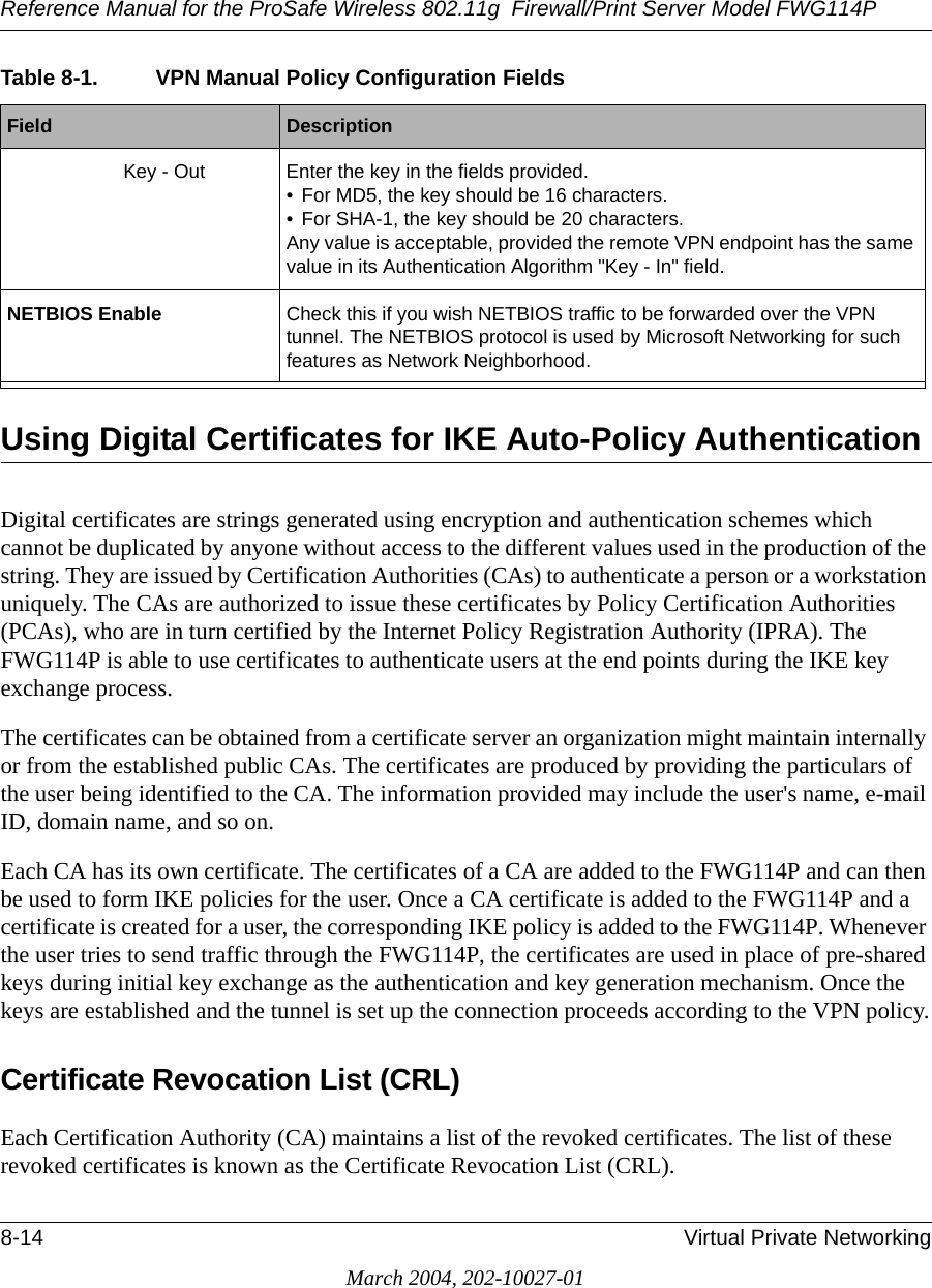 Reference Manual for the ProSafe Wireless 802.11g  Firewall/Print Server Model FWG114P8-14 Virtual Private NetworkingMarch 2004, 202-10027-01Using Digital Certificates for IKE Auto-Policy Authentication Digital certificates are strings generated using encryption and authentication schemes which cannot be duplicated by anyone without access to the different values used in the production of the string. They are issued by Certification Authorities (CAs) to authenticate a person or a workstation uniquely. The CAs are authorized to issue these certificates by Policy Certification Authorities (PCAs), who are in turn certified by the Internet Policy Registration Authority (IPRA). The FWG114P is able to use certificates to authenticate users at the end points during the IKE key exchange process.The certificates can be obtained from a certificate server an organization might maintain internally or from the established public CAs. The certificates are produced by providing the particulars of the user being identified to the CA. The information provided may include the user&apos;s name, e-mail ID, domain name, and so on.Each CA has its own certificate. The certificates of a CA are added to the FWG114P and can then be used to form IKE policies for the user. Once a CA certificate is added to the FWG114P and a certificate is created for a user, the corresponding IKE policy is added to the FWG114P. Whenever the user tries to send traffic through the FWG114P, the certificates are used in place of pre-shared keys during initial key exchange as the authentication and key generation mechanism. Once the keys are established and the tunnel is set up the connection proceeds according to the VPN policy.Certificate Revocation List (CRL)Each Certification Authority (CA) maintains a list of the revoked certificates. The list of these revoked certificates is known as the Certificate Revocation List (CRL).Key - Out Enter the key in the fields provided.• For MD5, the key should be 16 characters. • For SHA-1, the key should be 20 characters. Any value is acceptable, provided the remote VPN endpoint has the same value in its Authentication Algorithm &quot;Key - In&quot; field.NETBIOS Enable Check this if you wish NETBIOS traffic to be forwarded over the VPN tunnel. The NETBIOS protocol is used by Microsoft Networking for such features as Network Neighborhood.Table 8-1. VPN Manual Policy Configuration FieldsField  Description