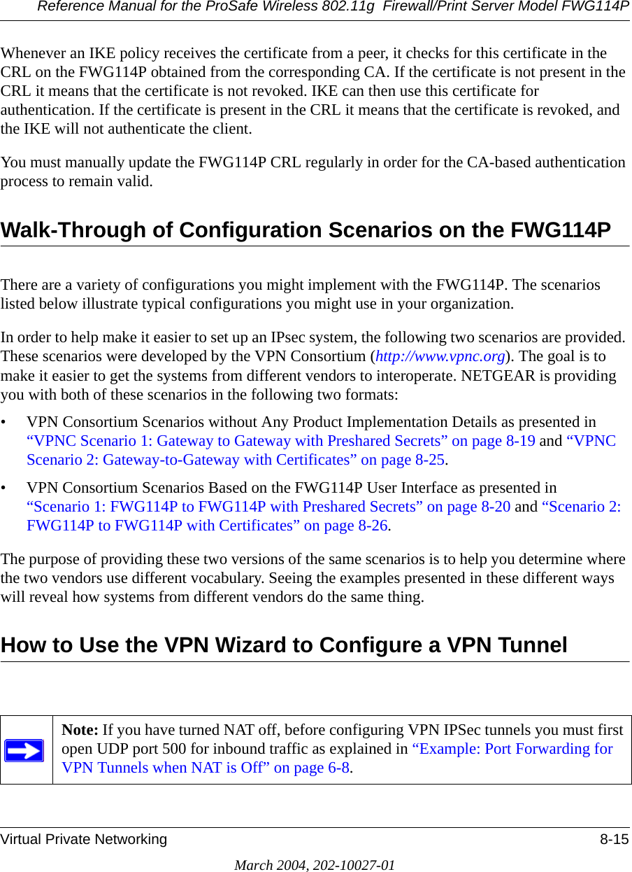 Reference Manual for the ProSafe Wireless 802.11g  Firewall/Print Server Model FWG114PVirtual Private Networking 8-15March 2004, 202-10027-01Whenever an IKE policy receives the certificate from a peer, it checks for this certificate in the CRL on the FWG114P obtained from the corresponding CA. If the certificate is not present in the CRL it means that the certificate is not revoked. IKE can then use this certificate for authentication. If the certificate is present in the CRL it means that the certificate is revoked, and the IKE will not authenticate the client.You must manually update the FWG114P CRL regularly in order for the CA-based authentication process to remain valid.Walk-Through of Configuration Scenarios on the FWG114PThere are a variety of configurations you might implement with the FWG114P. The scenarios listed below illustrate typical configurations you might use in your organization.In order to help make it easier to set up an IPsec system, the following two scenarios are provided. These scenarios were developed by the VPN Consortium (http://www.vpnc.org). The goal is to make it easier to get the systems from different vendors to interoperate. NETGEAR is providing you with both of these scenarios in the following two formats:• VPN Consortium Scenarios without Any Product Implementation Details as presented in “VPNC Scenario 1: Gateway to Gateway with Preshared Secrets” on page 8-19 and “VPNC Scenario 2: Gateway-to-Gateway with Certificates” on page 8-25.• VPN Consortium Scenarios Based on the FWG114P User Interface as presented in  “Scenario 1: FWG114P to FWG114P with Preshared Secrets” on page 8-20 and “Scenario 2: FWG114P to FWG114P with Certificates” on page 8-26.The purpose of providing these two versions of the same scenarios is to help you determine where the two vendors use different vocabulary. Seeing the examples presented in these different ways will reveal how systems from different vendors do the same thing.How to Use the VPN Wizard to Configure a VPN Tunnel Note: If you have turned NAT off, before configuring VPN IPSec tunnels you must first open UDP port 500 for inbound traffic as explained in “Example: Port Forwarding for VPN Tunnels when NAT is Off” on page 6-8. 