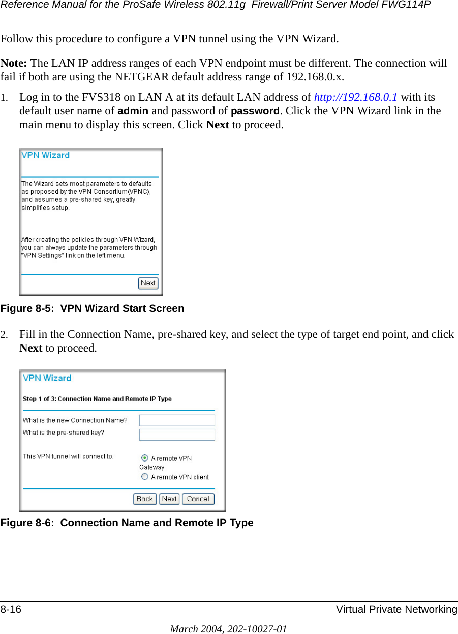 Reference Manual for the ProSafe Wireless 802.11g  Firewall/Print Server Model FWG114P8-16 Virtual Private NetworkingMarch 2004, 202-10027-01Follow this procedure to configure a VPN tunnel using the VPN Wizard. Note: The LAN IP address ranges of each VPN endpoint must be different. The connection will fail if both are using the NETGEAR default address range of 192.168.0.x. 1. Log in to the FVS318 on LAN A at its default LAN address of http://192.168.0.1 with its default user name of admin and password of password. Click the VPN Wizard link in the main menu to display this screen. Click Next to proceed.Figure 8-5:  VPN Wizard Start Screen2. Fill in the Connection Name, pre-shared key, and select the type of target end point, and click Next to proceed.Figure 8-6:  Connection Name and Remote IP Type