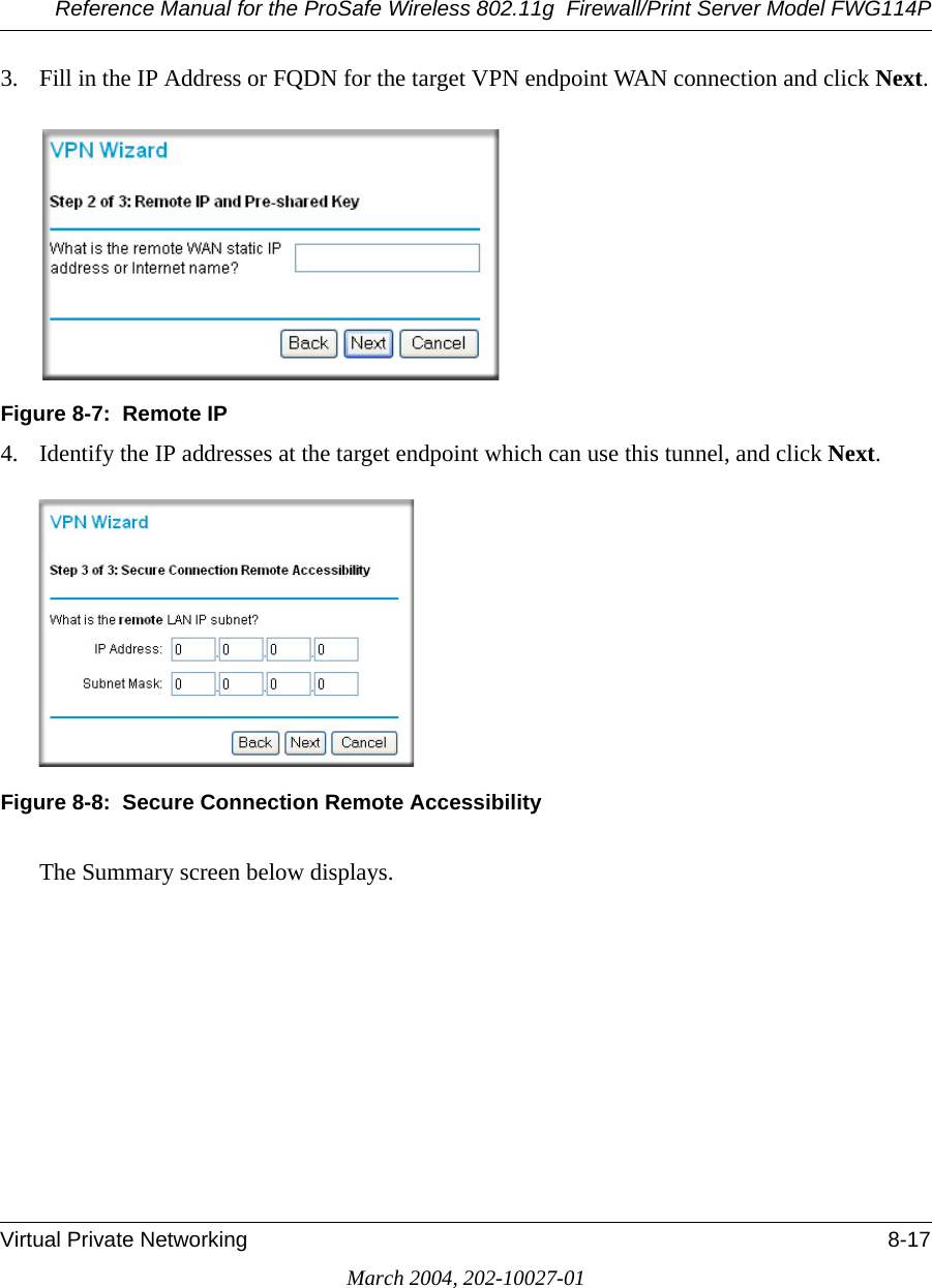 Reference Manual for the ProSafe Wireless 802.11g  Firewall/Print Server Model FWG114PVirtual Private Networking 8-17March 2004, 202-10027-013. Fill in the IP Address or FQDN for the target VPN endpoint WAN connection and click Next.Figure 8-7:  Remote IP4. Identify the IP addresses at the target endpoint which can use this tunnel, and click Next.Figure 8-8:  Secure Connection Remote AccessibilityThe Summary screen below displays. 