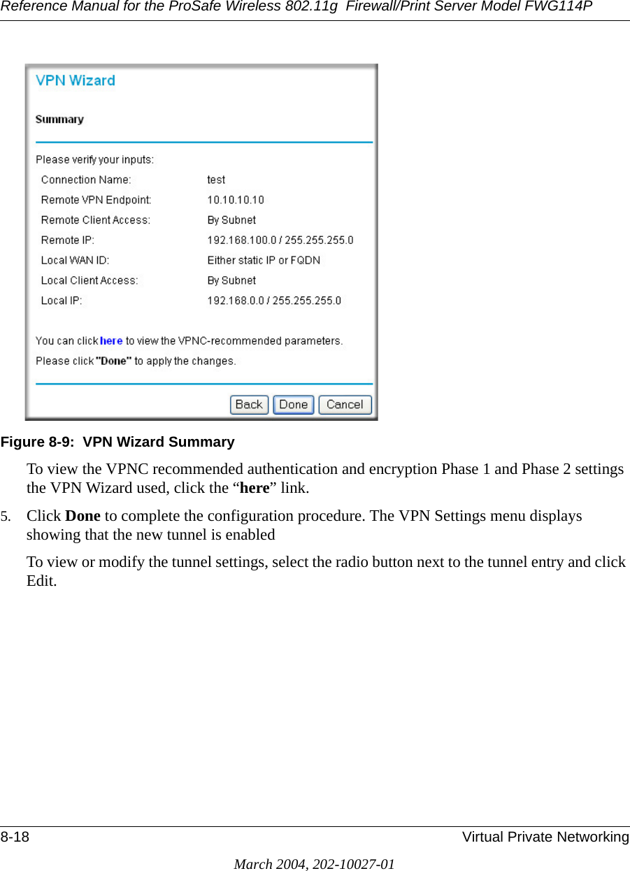 Reference Manual for the ProSafe Wireless 802.11g  Firewall/Print Server Model FWG114P8-18 Virtual Private NetworkingMarch 2004, 202-10027-01Figure 8-9:  VPN Wizard SummaryTo view the VPNC recommended authentication and encryption Phase 1 and Phase 2 settings the VPN Wizard used, click the “here” link. 5. Click Done to complete the configuration procedure. The VPN Settings menu displays showing that the new tunnel is enabledTo view or modify the tunnel settings, select the radio button next to the tunnel entry and click Edit. 