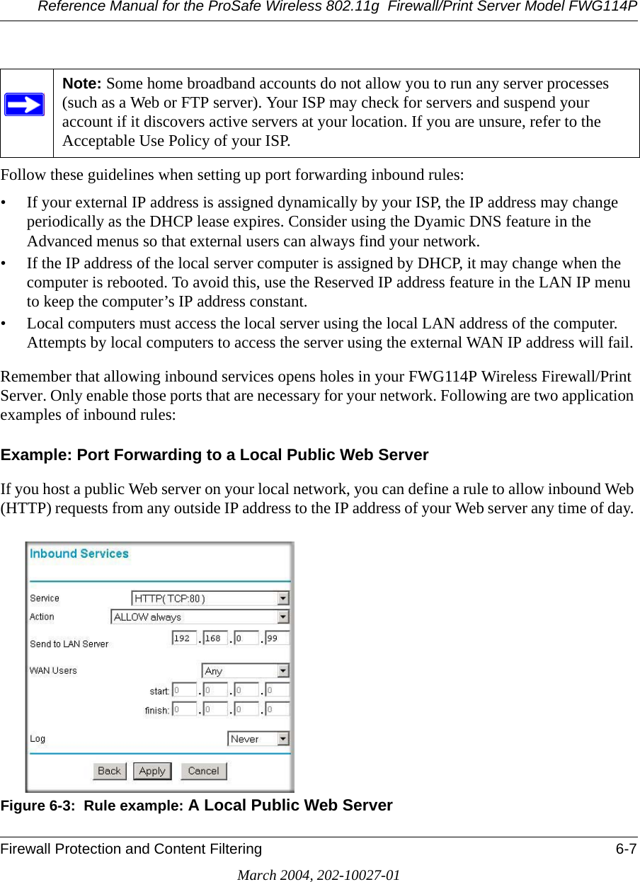 Reference Manual for the ProSafe Wireless 802.11g  Firewall/Print Server Model FWG114PFirewall Protection and Content Filtering 6-7March 2004, 202-10027-01Follow these guidelines when setting up port forwarding inbound rules:• If your external IP address is assigned dynamically by your ISP, the IP address may change periodically as the DHCP lease expires. Consider using the Dyamic DNS feature in the Advanced menus so that external users can always find your network.• If the IP address of the local server computer is assigned by DHCP, it may change when the computer is rebooted. To avoid this, use the Reserved IP address feature in the LAN IP menu to keep the computer’s IP address constant.• Local computers must access the local server using the local LAN address of the computer. Attempts by local computers to access the server using the external WAN IP address will fail.Remember that allowing inbound services opens holes in your FWG114P Wireless Firewall/Print Server. Only enable those ports that are necessary for your network. Following are two application examples of inbound rules:Example: Port Forwarding to a Local Public Web ServerIf you host a public Web server on your local network, you can define a rule to allow inbound Web (HTTP) requests from any outside IP address to the IP address of your Web server any time of day. Figure 6-3:  Rule example: A Local Public Web ServerNote: Some home broadband accounts do not allow you to run any server processes (such as a Web or FTP server). Your ISP may check for servers and suspend your account if it discovers active servers at your location. If you are unsure, refer to the Acceptable Use Policy of your ISP.