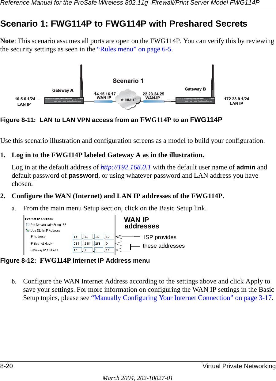 Reference Manual for the ProSafe Wireless 802.11g  Firewall/Print Server Model FWG114P8-20 Virtual Private NetworkingMarch 2004, 202-10027-01Scenario 1: FWG114P to FWG114P with Preshared SecretsNote: This scenario assumes all ports are open on the FWG114P. You can verify this by reviewing the security settings as seen in the “Rules menu” on page 6-5.Figure 8-11:  LAN to LAN VPN access from an FWG114P to an FWG114PUse this scenario illustration and configuration screens as a model to build your configuration. 1. Log in to the FWG114P labeled Gateway A as in the illustration.Log in at the default address of http://192.168.0.1 with the default user name of admin and default password of password, or using whatever password and LAN address you have chosen.2. Configure the WAN (Internet) and LAN IP addresses of the FWG114P.a. From the main menu Setup section, click on the Basic Setup link. Figure 8-12:  FWG114P Internet IP Address menub. Configure the WAN Internet Address according to the settings above and click Apply to save your settings. For more information on configuring the WAN IP settings in the Basic Setup topics, please see “Manually Configuring Your Internet Connection” on page 3-17.*DWHZD\%6FHQDULR :$1,3 :$1,3 /$1,3 /$1,3*DWHZD\$+Á.?wjËoåÔ±¤¤~Ë8ÁjjÄÄËÁjÝ?Ê+ÁÍË.jÁÜjÁÁ?aM?a  # 8¤¤|+3:502).4%2 -/$%- ).4%2.%4 ,/#!, 7,!.7(67$&amp;7$/(57$&amp;7$/(57/1.$&amp;7/1.$&amp;7+Á.?wjËoåÔ±¤¤~Ë8ÁjjÄÄËÁjÝ?Ê+ÁÍË.jÁÜjÁÁ?aM?a  # 8¤¤|+3:502).4%2 -/$%- ).4%2.%4 ,/#!, 7,!.7(67$&amp;7$/(57$&amp;7$/(57/1.$&amp;7/1.$&amp;7WAN IPaddressesISP provides these addresses