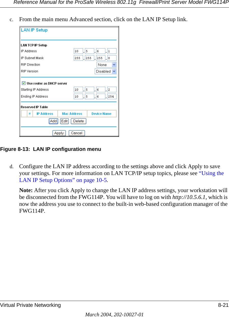 Reference Manual for the ProSafe Wireless 802.11g  Firewall/Print Server Model FWG114PVirtual Private Networking 8-21March 2004, 202-10027-01c. From the main menu Advanced section, click on the LAN IP Setup link.Figure 8-13:  LAN IP configuration menud. Configure the LAN IP address according to the settings above and click Apply to save your settings. For more information on LAN TCP/IP setup topics, please see “Using the LAN IP Setup Options” on page 10-5.Note: After you click Apply to change the LAN IP address settings, your workstation will be disconnected from the FWG114P. You will have to log on with http://10.5.6.1, which is now the address you use to connect to the built-in web-based configuration manager of the FWG114P.