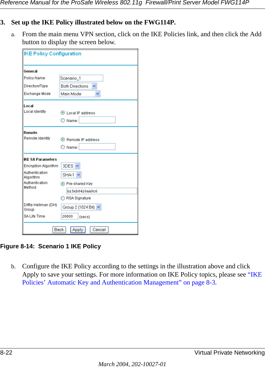 Reference Manual for the ProSafe Wireless 802.11g  Firewall/Print Server Model FWG114P8-22 Virtual Private NetworkingMarch 2004, 202-10027-013. Set up the IKE Policy illustrated below on the FWG114P. a. From the main menu VPN section, click on the IKE Policies link, and then click the Add button to display the screen below. Figure 8-14:  Scenario 1 IKE Policyb. Configure the IKE Policy according to the settings in the illustration above and click Apply to save your settings. For more information on IKE Policy topics, please see “IKE Policies’ Automatic Key and Authentication Management” on page 8-3.