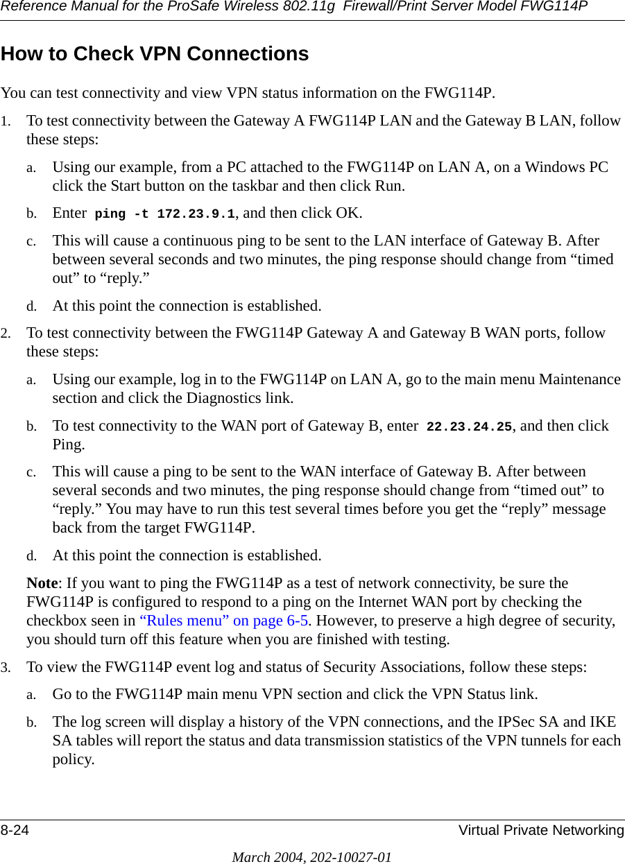 Reference Manual for the ProSafe Wireless 802.11g  Firewall/Print Server Model FWG114P8-24 Virtual Private NetworkingMarch 2004, 202-10027-01How to Check VPN ConnectionsYou can test connectivity and view VPN status information on the FWG114P.1. To test connectivity between the Gateway A FWG114P LAN and the Gateway B LAN, follow these steps:a. Using our example, from a PC attached to the FWG114P on LAN A, on a Windows PC click the Start button on the taskbar and then click Run.b. Enter  ping -t  172.23.9.1, and then click OK.c. This will cause a continuous ping to be sent to the LAN interface of Gateway B. After between several seconds and two minutes, the ping response should change from “timed out” to “reply.”d. At this point the connection is established. 2. To test connectivity between the FWG114P Gateway A and Gateway B WAN ports, follow these steps:a. Using our example, log in to the FWG114P on LAN A, go to the main menu Maintenance section and click the Diagnostics link.b. To test connectivity to the WAN port of Gateway B, enter  22.23.24.25, and then click Ping.c. This will cause a ping to be sent to the WAN interface of Gateway B. After between several seconds and two minutes, the ping response should change from “timed out” to “reply.” You may have to run this test several times before you get the “reply” message back from the target FWG114P. d. At this point the connection is established. Note: If you want to ping the FWG114P as a test of network connectivity, be sure the FWG114P is configured to respond to a ping on the Internet WAN port by checking the checkbox seen in “Rules menu” on page 6-5. However, to preserve a high degree of security, you should turn off this feature when you are finished with testing.3. To view the FWG114P event log and status of Security Associations, follow these steps:a. Go to the FWG114P main menu VPN section and click the VPN Status link.b. The log screen will display a history of the VPN connections, and the IPSec SA and IKE SA tables will report the status and data transmission statistics of the VPN tunnels for each policy. 