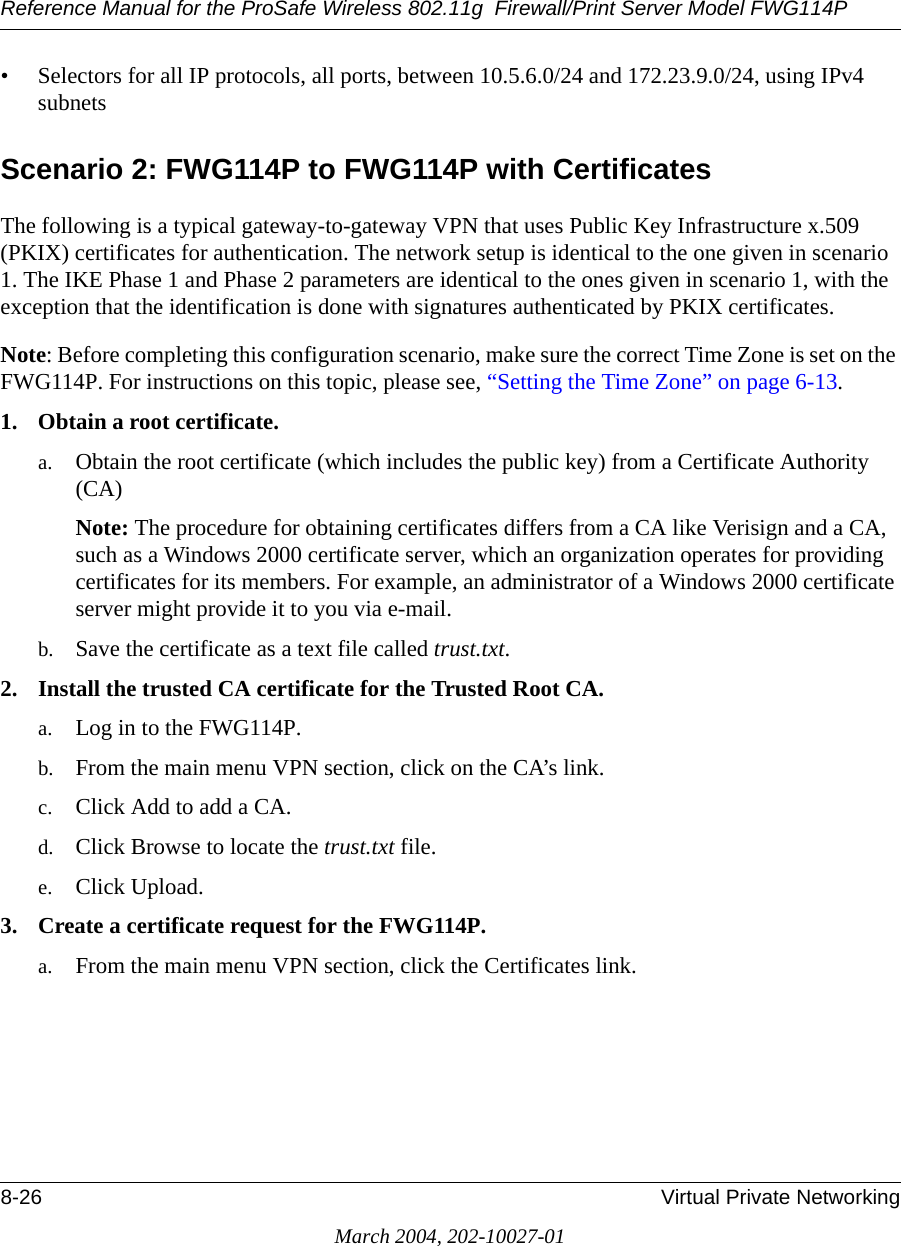 Reference Manual for the ProSafe Wireless 802.11g  Firewall/Print Server Model FWG114P8-26 Virtual Private NetworkingMarch 2004, 202-10027-01• Selectors for all IP protocols, all ports, between 10.5.6.0/24 and 172.23.9.0/24, using IPv4 subnets Scenario 2: FWG114P to FWG114P with CertificatesThe following is a typical gateway-to-gateway VPN that uses Public Key Infrastructure x.509 (PKIX) certificates for authentication. The network setup is identical to the one given in scenario 1. The IKE Phase 1 and Phase 2 parameters are identical to the ones given in scenario 1, with the exception that the identification is done with signatures authenticated by PKIX certificates. Note: Before completing this configuration scenario, make sure the correct Time Zone is set on the FWG114P. For instructions on this topic, please see, “Setting the Time Zone” on page 6-13.1. Obtain a root certificate.a. Obtain the root certificate (which includes the public key) from a Certificate Authority (CA)Note: The procedure for obtaining certificates differs from a CA like Verisign and a CA, such as a Windows 2000 certificate server, which an organization operates for providing certificates for its members. For example, an administrator of a Windows 2000 certificate server might provide it to you via e-mail. b. Save the certificate as a text file called trust.txt.2. Install the trusted CA certificate for the Trusted Root CA.a. Log in to the FWG114P. b. From the main menu VPN section, click on the CA’s link.c. Click Add to add a CA.d. Click Browse to locate the trust.txt file.e. Click Upload.3. Create a certificate request for the FWG114P. a. From the main menu VPN section, click the Certificates link.