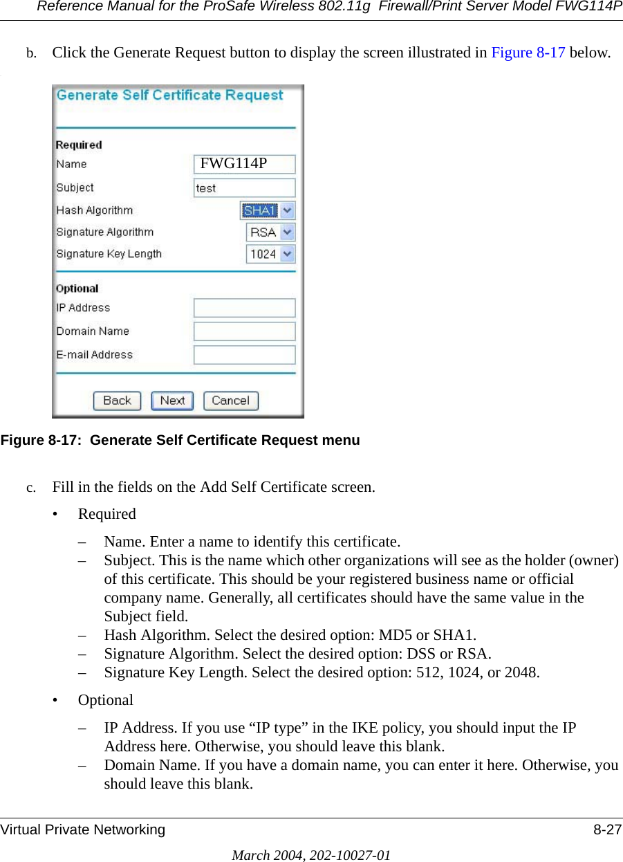 Reference Manual for the ProSafe Wireless 802.11g  Firewall/Print Server Model FWG114PVirtual Private Networking 8-27March 2004, 202-10027-01b. Click the Generate Request button to display the screen illustrated in Figure 8-17 below..Figure 8-17:  Generate Self Certificate Request menuc. Fill in the fields on the Add Self Certificate screen. •Required– Name. Enter a name to identify this certificate.– Subject. This is the name which other organizations will see as the holder (owner) of this certificate. This should be your registered business name or official company name. Generally, all certificates should have the same value in the Subject field.– Hash Algorithm. Select the desired option: MD5 or SHA1.– Signature Algorithm. Select the desired option: DSS or RSA.– Signature Key Length. Select the desired option: 512, 1024, or 2048.• Optional– IP Address. If you use “IP type” in the IKE policy, you should input the IP Address here. Otherwise, you should leave this blank. – Domain Name. If you have a domain name, you can enter it here. Otherwise, you should leave this blank. FWG114P