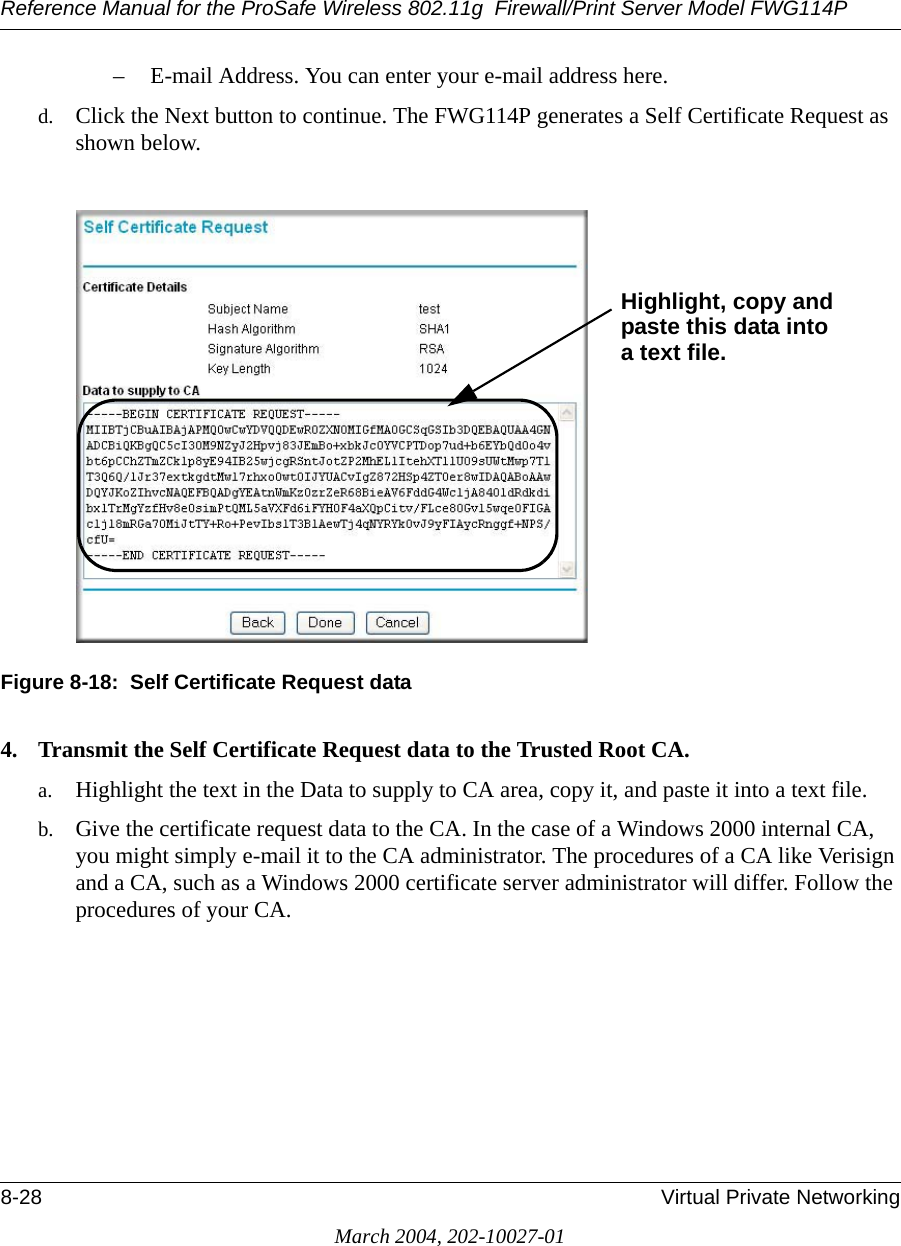 Reference Manual for the ProSafe Wireless 802.11g  Firewall/Print Server Model FWG114P8-28 Virtual Private NetworkingMarch 2004, 202-10027-01– E-mail Address. You can enter your e-mail address here.d. Click the Next button to continue. The FWG114P generates a Self Certificate Request as shown below.Figure 8-18:  Self Certificate Request data4. Transmit the Self Certificate Request data to the Trusted Root CA.a. Highlight the text in the Data to supply to CA area, copy it, and paste it into a text file.b. Give the certificate request data to the CA. In the case of a Windows 2000 internal CA, you might simply e-mail it to the CA administrator. The procedures of a CA like Verisign and a CA, such as a Windows 2000 certificate server administrator will differ. Follow the procedures of your CA.Highlight, copy andpaste this data intoa text file.