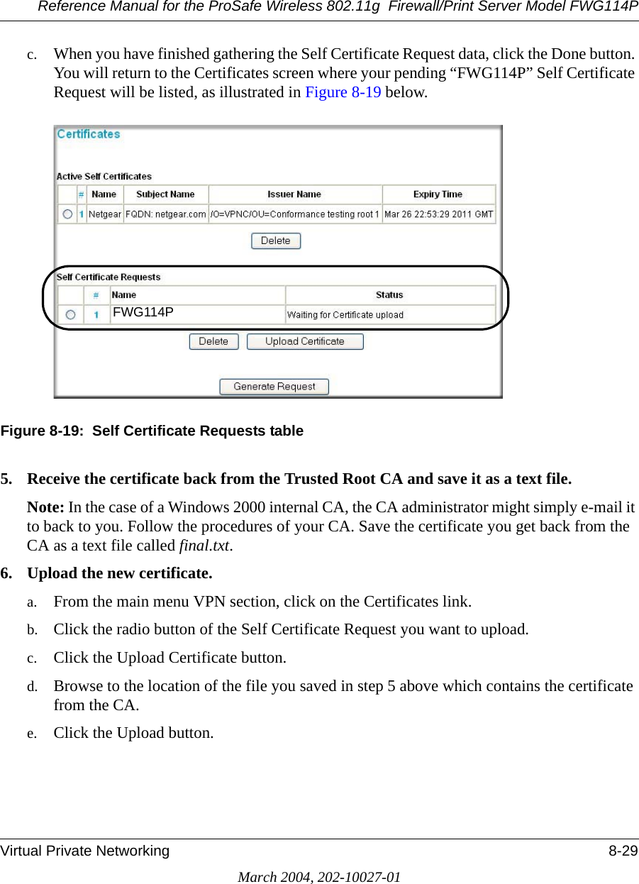 Reference Manual for the ProSafe Wireless 802.11g  Firewall/Print Server Model FWG114PVirtual Private Networking 8-29March 2004, 202-10027-01c. When you have finished gathering the Self Certificate Request data, click the Done button. You will return to the Certificates screen where your pending “FWG114P” Self Certificate Request will be listed, as illustrated in Figure 8-19 below.Figure 8-19:  Self Certificate Requests table5. Receive the certificate back from the Trusted Root CA and save it as a text file.Note: In the case of a Windows 2000 internal CA, the CA administrator might simply e-mail it to back to you. Follow the procedures of your CA. Save the certificate you get back from the CA as a text file called final.txt.6. Upload the new certificate.a. From the main menu VPN section, click on the Certificates link.b. Click the radio button of the Self Certificate Request you want to upload.c. Click the Upload Certificate button.d. Browse to the location of the file you saved in step 5 above which contains the certificate from the CA. e. Click the Upload button.FWG114P