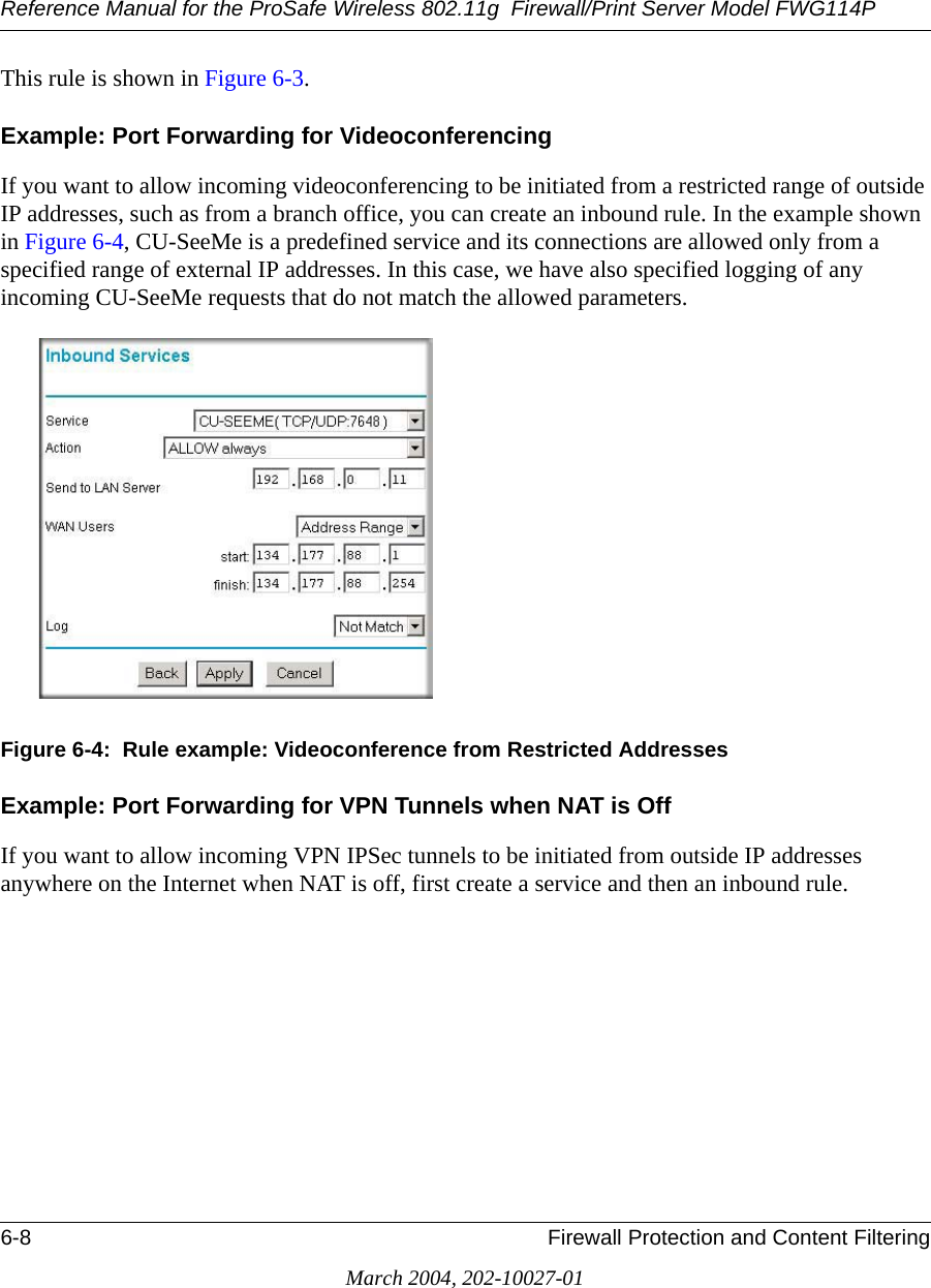 Reference Manual for the ProSafe Wireless 802.11g  Firewall/Print Server Model FWG114P6-8 Firewall Protection and Content FilteringMarch 2004, 202-10027-01This rule is shown in Figure 6-3.Example: Port Forwarding for Videoconferencing If you want to allow incoming videoconferencing to be initiated from a restricted range of outside IP addresses, such as from a branch office, you can create an inbound rule. In the example shown in Figure 6-4, CU-SeeMe is a predefined service and its connections are allowed only from a specified range of external IP addresses. In this case, we have also specified logging of any incoming CU-SeeMe requests that do not match the allowed parameters.Figure 6-4:  Rule example: Videoconference from Restricted AddressesExample: Port Forwarding for VPN Tunnels when NAT is OffIf you want to allow incoming VPN IPSec tunnels to be initiated from outside IP addresses anywhere on the Internet when NAT is off, first create a service and then an inbound rule. 