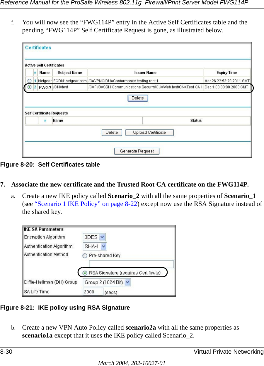 Reference Manual for the ProSafe Wireless 802.11g  Firewall/Print Server Model FWG114P8-30 Virtual Private NetworkingMarch 2004, 202-10027-01f. You will now see the “FWG114P” entry in the Active Self Certificates table and the pending “FWG114P” Self Certificate Request is gone, as illustrated below. Figure 8-20:  Self Certificates table7. Associate the new certificate and the Trusted Root CA certificate on the FWG114P. a. Create a new IKE policy called Scenario_2 with all the same properties of Scenario_1 (see “Scenario 1 IKE Policy” on page 8-22) except now use the RSA Signature instead of the shared key.Figure 8-21:  IKE policy using RSA Signatureb. Create a new VPN Auto Policy called scenario2a with all the same properties as scenario1a except that it uses the IKE policy called Scenario_2.FWG1