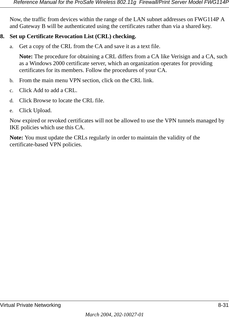 Reference Manual for the ProSafe Wireless 802.11g  Firewall/Print Server Model FWG114PVirtual Private Networking 8-31March 2004, 202-10027-01Now, the traffic from devices within the range of the LAN subnet addresses on FWG114P A and Gateway B will be authenticated using the certificates rather than via a shared key.8. Set up Certificate Revocation List (CRL) checking.a. Get a copy of the CRL from the CA and save it as a text file.Note: The procedure for obtaining a CRL differs from a CA like Verisign and a CA, such as a Windows 2000 certificate server, which an organization operates for providing certificates for its members. Follow the procedures of your CA.b. From the main menu VPN section, click on the CRL link.c. Click Add to add a CRL.d. Click Browse to locate the CRL file.e. Click Upload.Now expired or revoked certificates will not be allowed to use the VPN tunnels managed by IKE policies which use this CA. Note: You must update the CRLs regularly in order to maintain the validity of the certificate-based VPN policies.