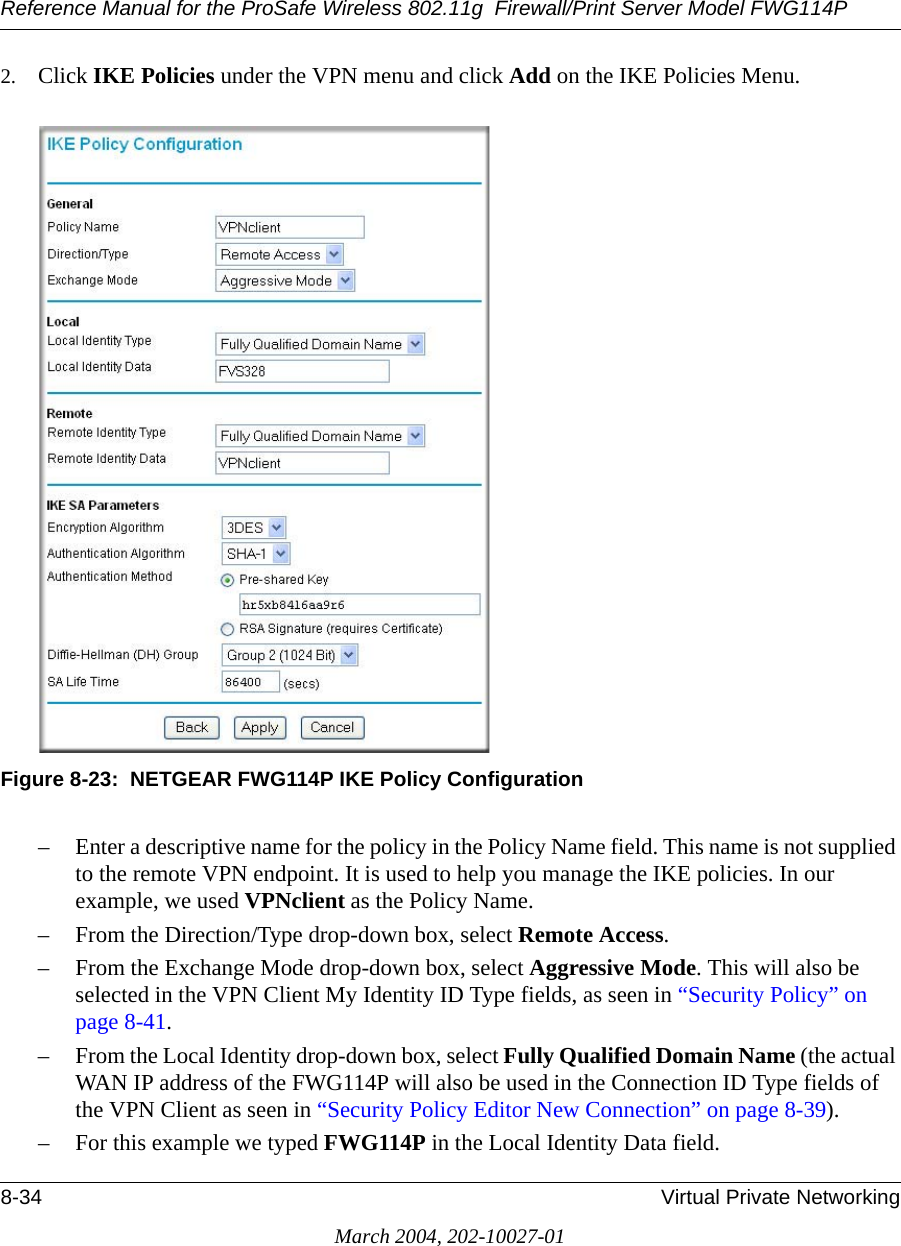 Reference Manual for the ProSafe Wireless 802.11g  Firewall/Print Server Model FWG114P8-34 Virtual Private NetworkingMarch 2004, 202-10027-012. Click IKE Policies under the VPN menu and click Add on the IKE Policies Menu. Figure 8-23:  NETGEAR FWG114P IKE Policy Configuration– Enter a descriptive name for the policy in the Policy Name field. This name is not supplied to the remote VPN endpoint. It is used to help you manage the IKE policies. In our example, we used VPNclient as the Policy Name. – From the Direction/Type drop-down box, select Remote Access.– From the Exchange Mode drop-down box, select Aggressive Mode. This will also be selected in the VPN Client My Identity ID Type fields, as seen in “Security Policy” on page 8-41.– From the Local Identity drop-down box, select Fully Qualified Domain Name (the actual WAN IP address of the FWG114P will also be used in the Connection ID Type fields of the VPN Client as seen in “Security Policy Editor New Connection” on page 8-39). – For this example we typed FWG114P in the Local Identity Data field. 