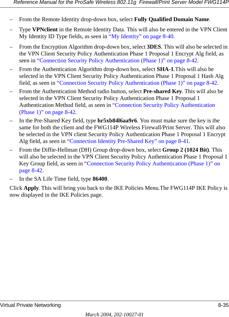 Reference Manual for the ProSafe Wireless 802.11g  Firewall/Print Server Model FWG114PVirtual Private Networking 8-35March 2004, 202-10027-01– From the Remote Identity drop-down box, select Fully Qualified Domain Name. –Type VPNclient in the Remote Identity Data. This will also be entered in the VPN Client My Identity ID Type fields, as seen in “My Identity” on page 8-40.– From the Encryption Algorithm drop-down box, select 3DES. This will also be selected in the VPN Client Security Policy Authentication Phase 1 Proposal 1 Encrypt Alg field, as seen in “Connection Security Policy Authentication (Phase 1)” on page 8-42.– From the Authentication Algorithm drop-down box, select SHA-1.This will also be selected in the VPN Client Security Policy Authentication Phase 1 Proposal 1 Hash Alg field, as seen in “Connection Security Policy Authentication (Phase 1)” on page 8-42.– From the Authentication Method radio button, select Pre-shared Key. This will also be selected in the VPN Client Security Policy Authentication Phase 1 Proposal 1 Authentication Method field, as seen in “Connection Security Policy Authentication (Phase 1)” on page 8-42.– In the Pre-Shared Key field, type hr5xb84l6aa9r6. You must make sure the key is the same for both the client and the FWG114P Wireless Firewall/Print Server. This will also be selected in the VPN client Security Policy Authentication Phase 1 Proposal 1 Encrypt Alg field, as seen in “Connection Identity Pre-Shared Key” on page 8-41.– From the Diffie-Hellman (DH) Group drop-down box, select Group 2 (1024 Bit). This will also be selected in the VPN Client Security Policy Authentication Phase 1 Proposal 1 Key Group field, as seen in “Connection Security Policy Authentication (Phase 1)” on page 8-42.–In the SA Life Time field, type 86400.Click Apply. This will bring you back to the IKE Policies Menu.The FWG114P IKE Policy is now displayed in the IKE Policies page.