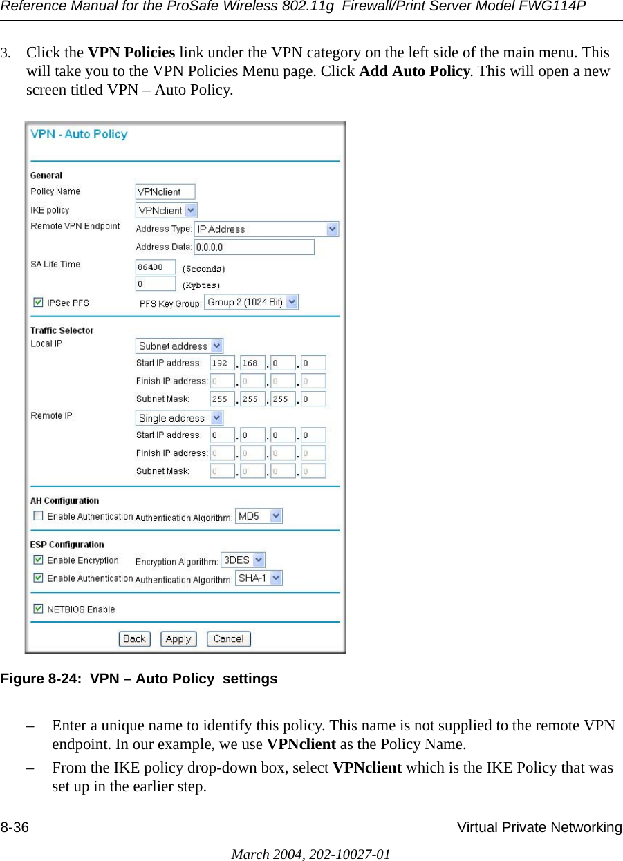 Reference Manual for the ProSafe Wireless 802.11g  Firewall/Print Server Model FWG114P8-36 Virtual Private NetworkingMarch 2004, 202-10027-013. Click the VPN Policies link under the VPN category on the left side of the main menu. This will take you to the VPN Policies Menu page. Click Add Auto Policy. This will open a new screen titled VPN – Auto Policy.Figure 8-24:  VPN – Auto Policy  settings– Enter a unique name to identify this policy. This name is not supplied to the remote VPN endpoint. In our example, we use VPNclient as the Policy Name.– From the IKE policy drop-down box, select VPNclient which is the IKE Policy that was set up in the earlier step.