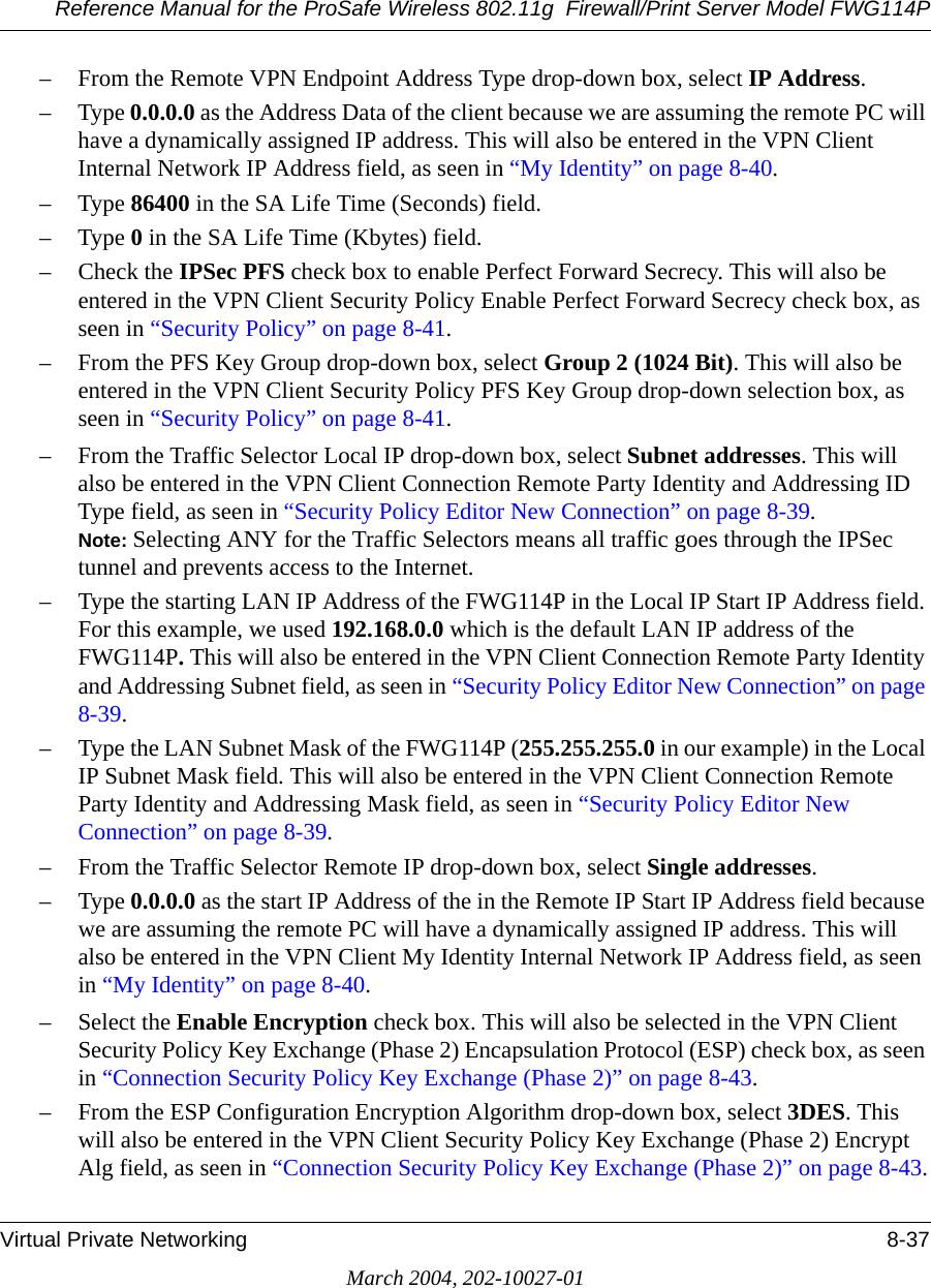 Reference Manual for the ProSafe Wireless 802.11g  Firewall/Print Server Model FWG114PVirtual Private Networking 8-37March 2004, 202-10027-01– From the Remote VPN Endpoint Address Type drop-down box, select IP Address.–Type 0.0.0.0 as the Address Data of the client because we are assuming the remote PC will have a dynamically assigned IP address. This will also be entered in the VPN Client Internal Network IP Address field, as seen in “My Identity” on page 8-40.–Type 86400 in the SA Life Time (Seconds) field.–Type 0 in the SA Life Time (Kbytes) field.– Check the IPSec PFS check box to enable Perfect Forward Secrecy. This will also be entered in the VPN Client Security Policy Enable Perfect Forward Secrecy check box, as seen in “Security Policy” on page 8-41.– From the PFS Key Group drop-down box, select Group 2 (1024 Bit). This will also be entered in the VPN Client Security Policy PFS Key Group drop-down selection box, as seen in “Security Policy” on page 8-41.– From the Traffic Selector Local IP drop-down box, select Subnet addresses. This will also be entered in the VPN Client Connection Remote Party Identity and Addressing ID Type field, as seen in “Security Policy Editor New Connection” on page 8-39. Note: Selecting ANY for the Traffic Selectors means all traffic goes through the IPSec tunnel and prevents access to the Internet.– Type the starting LAN IP Address of the FWG114P in the Local IP Start IP Address field. For this example, we used 192.168.0.0 which is the default LAN IP address of the FWG114P. This will also be entered in the VPN Client Connection Remote Party Identity and Addressing Subnet field, as seen in “Security Policy Editor New Connection” on page 8-39.– Type the LAN Subnet Mask of the FWG114P (255.255.255.0 in our example) in the Local IP Subnet Mask field. This will also be entered in the VPN Client Connection Remote Party Identity and Addressing Mask field, as seen in “Security Policy Editor New Connection” on page 8-39.– From the Traffic Selector Remote IP drop-down box, select Single addresses.–Type 0.0.0.0 as the start IP Address of the in the Remote IP Start IP Address field because we are assuming the remote PC will have a dynamically assigned IP address. This will also be entered in the VPN Client My Identity Internal Network IP Address field, as seen in “My Identity” on page 8-40. – Select the Enable Encryption check box. This will also be selected in the VPN Client Security Policy Key Exchange (Phase 2) Encapsulation Protocol (ESP) check box, as seen in “Connection Security Policy Key Exchange (Phase 2)” on page 8-43.– From the ESP Configuration Encryption Algorithm drop-down box, select 3DES. This will also be entered in the VPN Client Security Policy Key Exchange (Phase 2) Encrypt Alg field, as seen in “Connection Security Policy Key Exchange (Phase 2)” on page 8-43.