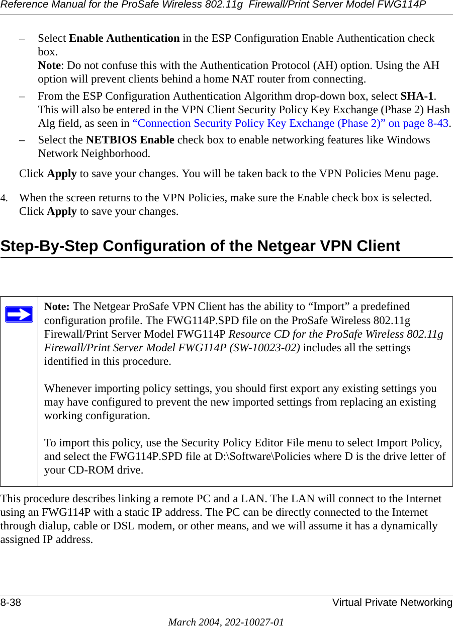 Reference Manual for the ProSafe Wireless 802.11g  Firewall/Print Server Model FWG114P8-38 Virtual Private NetworkingMarch 2004, 202-10027-01– Select Enable Authentication in the ESP Configuration Enable Authentication check box. Note: Do not confuse this with the Authentication Protocol (AH) option. Using the AH option will prevent clients behind a home NAT router from connecting.– From the ESP Configuration Authentication Algorithm drop-down box, select SHA-1. This will also be entered in the VPN Client Security Policy Key Exchange (Phase 2) Hash Alg field, as seen in “Connection Security Policy Key Exchange (Phase 2)” on page 8-43.– Select the NETBIOS Enable check box to enable networking features like Windows Network Neighborhood.Click Apply to save your changes. You will be taken back to the VPN Policies Menu page.4. When the screen returns to the VPN Policies, make sure the Enable check box is selected. Click Apply to save your changes.Step-By-Step Configuration of the Netgear VPN Client This procedure describes linking a remote PC and a LAN. The LAN will connect to the Internet using an FWG114P with a static IP address. The PC can be directly connected to the Internet through dialup, cable or DSL modem, or other means, and we will assume it has a dynamically assigned IP address. Note: The Netgear ProSafe VPN Client has the ability to “Import” a predefined configuration profile. The FWG114P.SPD file on the ProSafe Wireless 802.11g  Firewall/Print Server Model FWG114P Resource CD for the ProSafe Wireless 802.11g  Firewall/Print Server Model FWG114P (SW-10023-02) includes all the settings identified in this procedure.  Whenever importing policy settings, you should first export any existing settings you may have configured to prevent the new imported settings from replacing an existing working configuration.  To import this policy, use the Security Policy Editor File menu to select Import Policy, and select the FWG114P.SPD file at D:\Software\Policies where D is the drive letter of your CD-ROM drive.