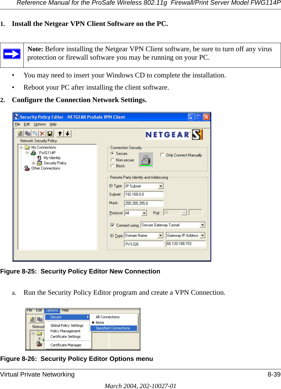 Reference Manual for the ProSafe Wireless 802.11g  Firewall/Print Server Model FWG114PVirtual Private Networking 8-39March 2004, 202-10027-011. Install the Netgear VPN Client Software on the PC.• You may need to insert your Windows CD to complete the installation.• Reboot your PC after installing the client software.2. Configure the Connection Network Settings.Figure 8-25:  Security Policy Editor New Connectiona. Run the Security Policy Editor program and create a VPN Connection.Figure 8-26:  Security Policy Editor Options menuNote: Before installing the Netgear VPN Client software, be sure to turn off any virus protection or firewall software you may be running on your PC.