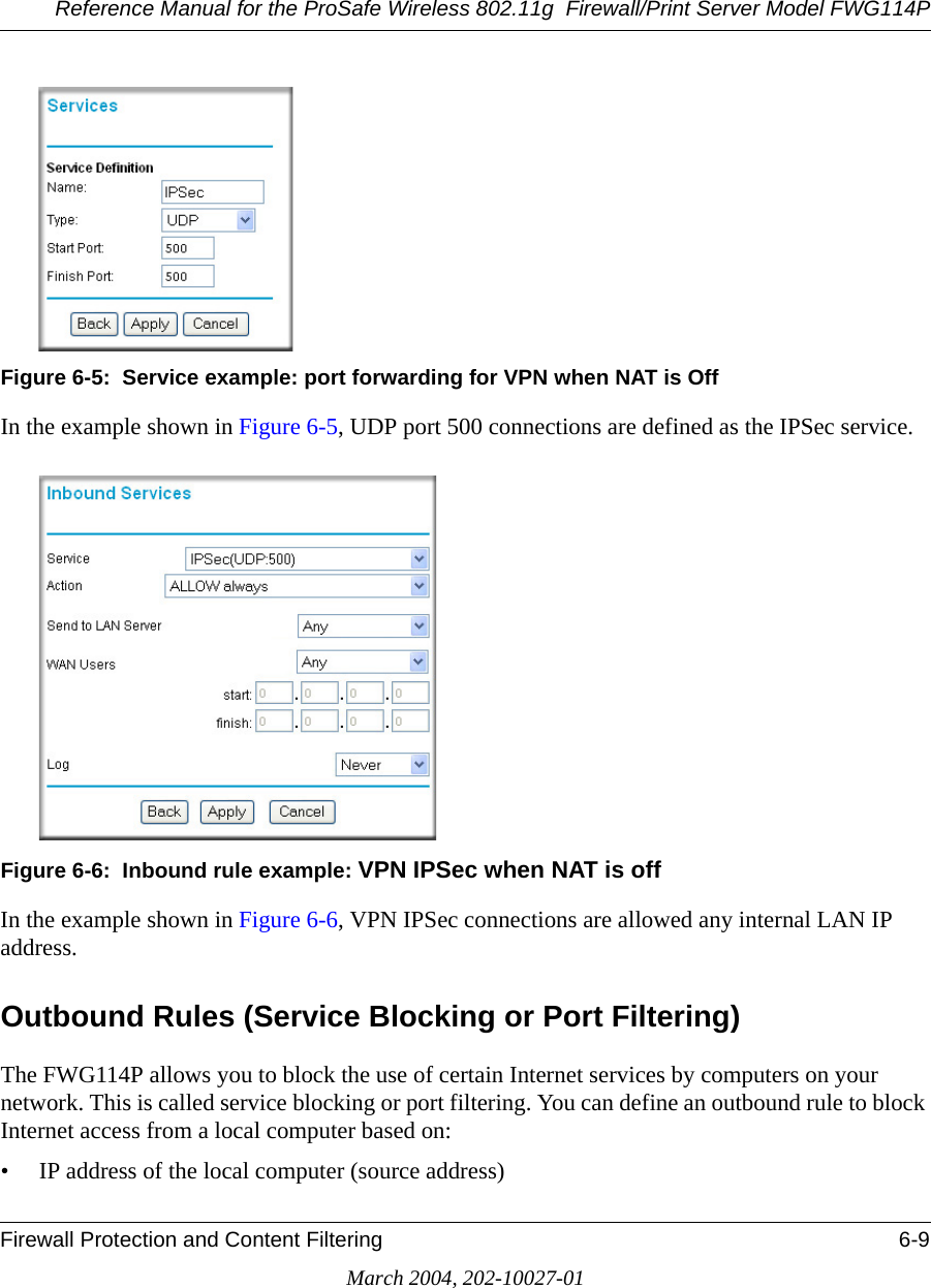 Reference Manual for the ProSafe Wireless 802.11g  Firewall/Print Server Model FWG114PFirewall Protection and Content Filtering 6-9March 2004, 202-10027-01Figure 6-5:  Service example: port forwarding for VPN when NAT is OffIn the example shown in Figure 6-5, UDP port 500 connections are defined as the IPSec service. Figure 6-6:  Inbound rule example: VPN IPSec when NAT is offIn the example shown in Figure 6-6, VPN IPSec connections are allowed any internal LAN IP address. Outbound Rules (Service Blocking or Port Filtering)The FWG114P allows you to block the use of certain Internet services by computers on your network. This is called service blocking or port filtering. You can define an outbound rule to block Internet access from a local computer based on:• IP address of the local computer (source address)