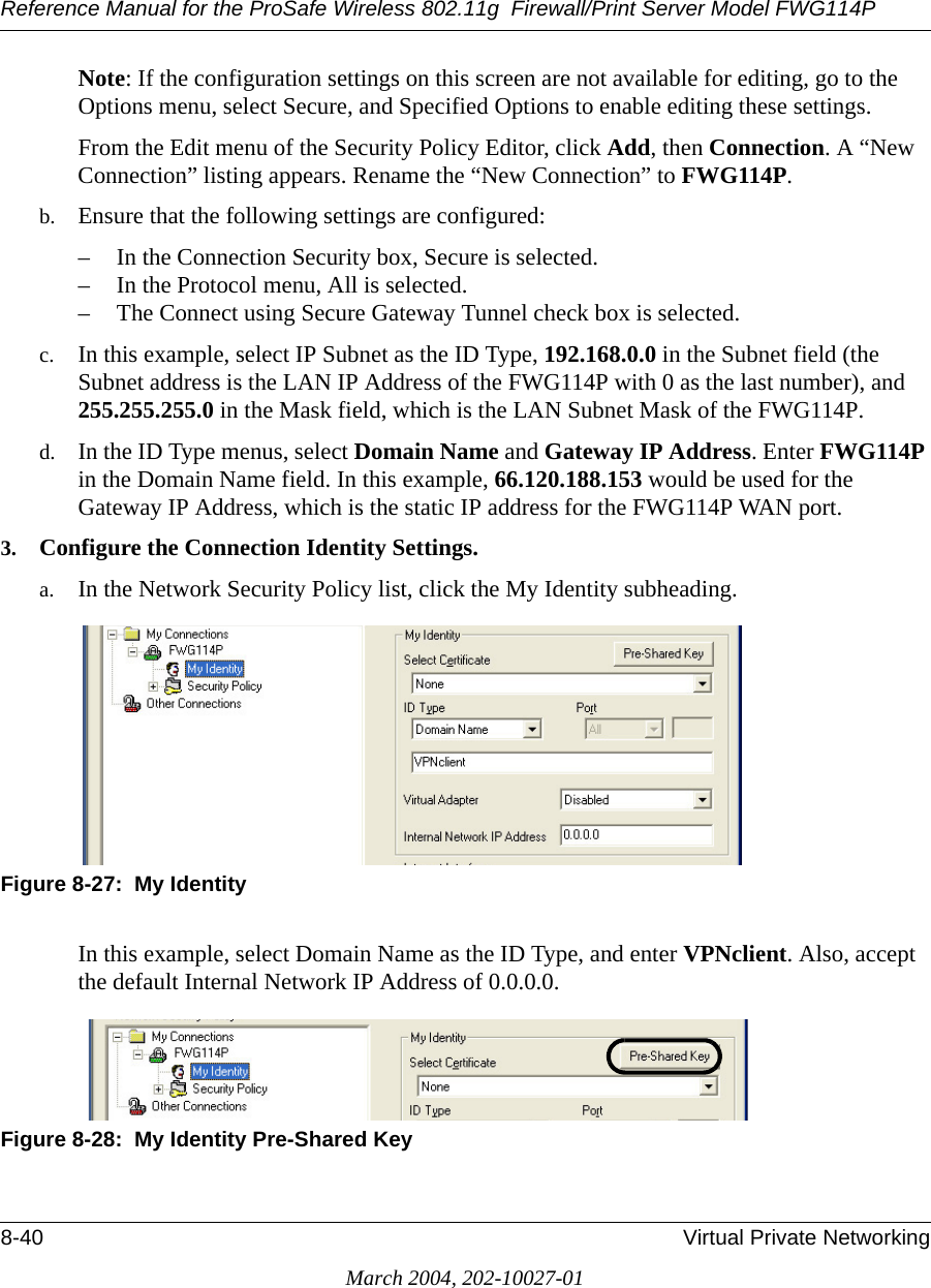 Reference Manual for the ProSafe Wireless 802.11g  Firewall/Print Server Model FWG114P8-40 Virtual Private NetworkingMarch 2004, 202-10027-01Note: If the configuration settings on this screen are not available for editing, go to the Options menu, select Secure, and Specified Options to enable editing these settings.From the Edit menu of the Security Policy Editor, click Add, then Connection. A “New Connection” listing appears. Rename the “New Connection” to FWG114P. b. Ensure that the following settings are configured:– In the Connection Security box, Secure is selected.– In the Protocol menu, All is selected. – The Connect using Secure Gateway Tunnel check box is selected.c. In this example, select IP Subnet as the ID Type, 192.168.0.0 in the Subnet field (the Subnet address is the LAN IP Address of the FWG114P with 0 as the last number), and 255.255.255.0 in the Mask field, which is the LAN Subnet Mask of the FWG114P.d. In the ID Type menus, select Domain Name and Gateway IP Address. Enter FWG114P in the Domain Name field. In this example, 66.120.188.153 would be used for the Gateway IP Address, which is the static IP address for the FWG114P WAN port.3. Configure the Connection Identity Settings.a. In the Network Security Policy list, click the My Identity subheading.Figure 8-27:  My IdentityIn this example, select Domain Name as the ID Type, and enter VPNclient. Also, accept the default Internal Network IP Address of 0.0.0.0.Figure 8-28:  My Identity Pre-Shared Key