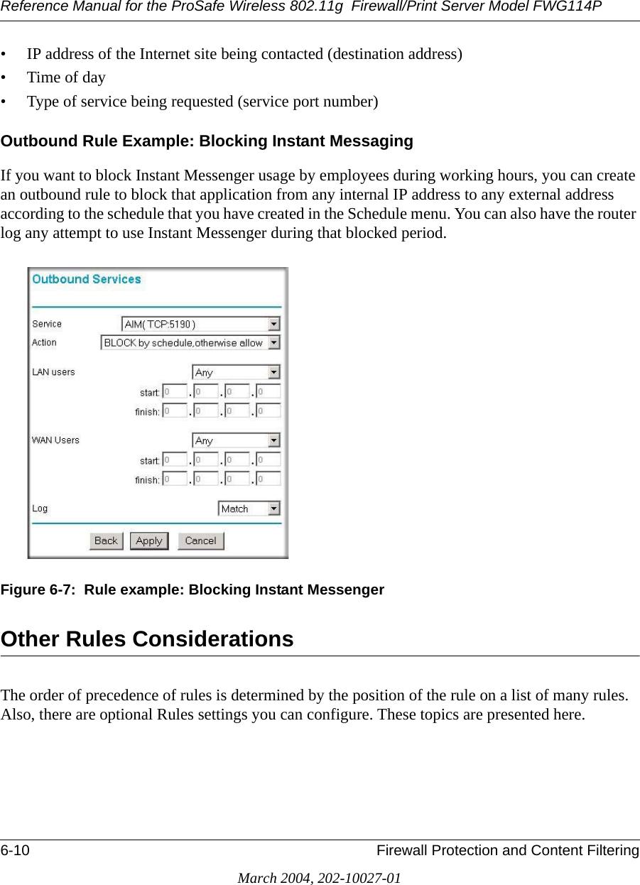 Reference Manual for the ProSafe Wireless 802.11g  Firewall/Print Server Model FWG114P6-10 Firewall Protection and Content FilteringMarch 2004, 202-10027-01• IP address of the Internet site being contacted (destination address)•Time of day• Type of service being requested (service port number)Outbound Rule Example: Blocking Instant MessagingIf you want to block Instant Messenger usage by employees during working hours, you can create an outbound rule to block that application from any internal IP address to any external address according to the schedule that you have created in the Schedule menu. You can also have the router log any attempt to use Instant Messenger during that blocked period.Figure 6-7:  Rule example: Blocking Instant MessengerOther Rules ConsiderationsThe order of precedence of rules is determined by the position of the rule on a list of many rules. Also, there are optional Rules settings you can configure. These topics are presented here.