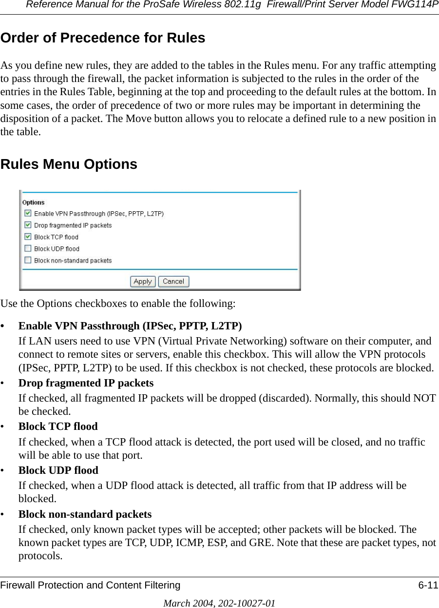 Reference Manual for the ProSafe Wireless 802.11g  Firewall/Print Server Model FWG114PFirewall Protection and Content Filtering 6-11March 2004, 202-10027-01Order of Precedence for RulesAs you define new rules, they are added to the tables in the Rules menu. For any traffic attempting to pass through the firewall, the packet information is subjected to the rules in the order of the entries in the Rules Table, beginning at the top and proceeding to the default rules at the bottom. In some cases, the order of precedence of two or more rules may be important in determining the disposition of a packet. The Move button allows you to relocate a defined rule to a new position in the table.Rules Menu OptionsUse the Options checkboxes to enable the following:• Enable VPN Passthrough (IPSec, PPTP, L2TP) If LAN users need to use VPN (Virtual Private Networking) software on their computer, and connect to remote sites or servers, enable this checkbox. This will allow the VPN protocols (IPSec, PPTP, L2TP) to be used. If this checkbox is not checked, these protocols are blocked.•Drop fragmented IP packets If checked, all fragmented IP packets will be dropped (discarded). Normally, this should NOT be checked.•Block TCP flood If checked, when a TCP flood attack is detected, the port used will be closed, and no traffic will be able to use that port.•Block UDP flood If checked, when a UDP flood attack is detected, all traffic from that IP address will be blocked.•Block non-standard packets If checked, only known packet types will be accepted; other packets will be blocked. The known packet types are TCP, UDP, ICMP, ESP, and GRE. Note that these are packet types, not protocols. 