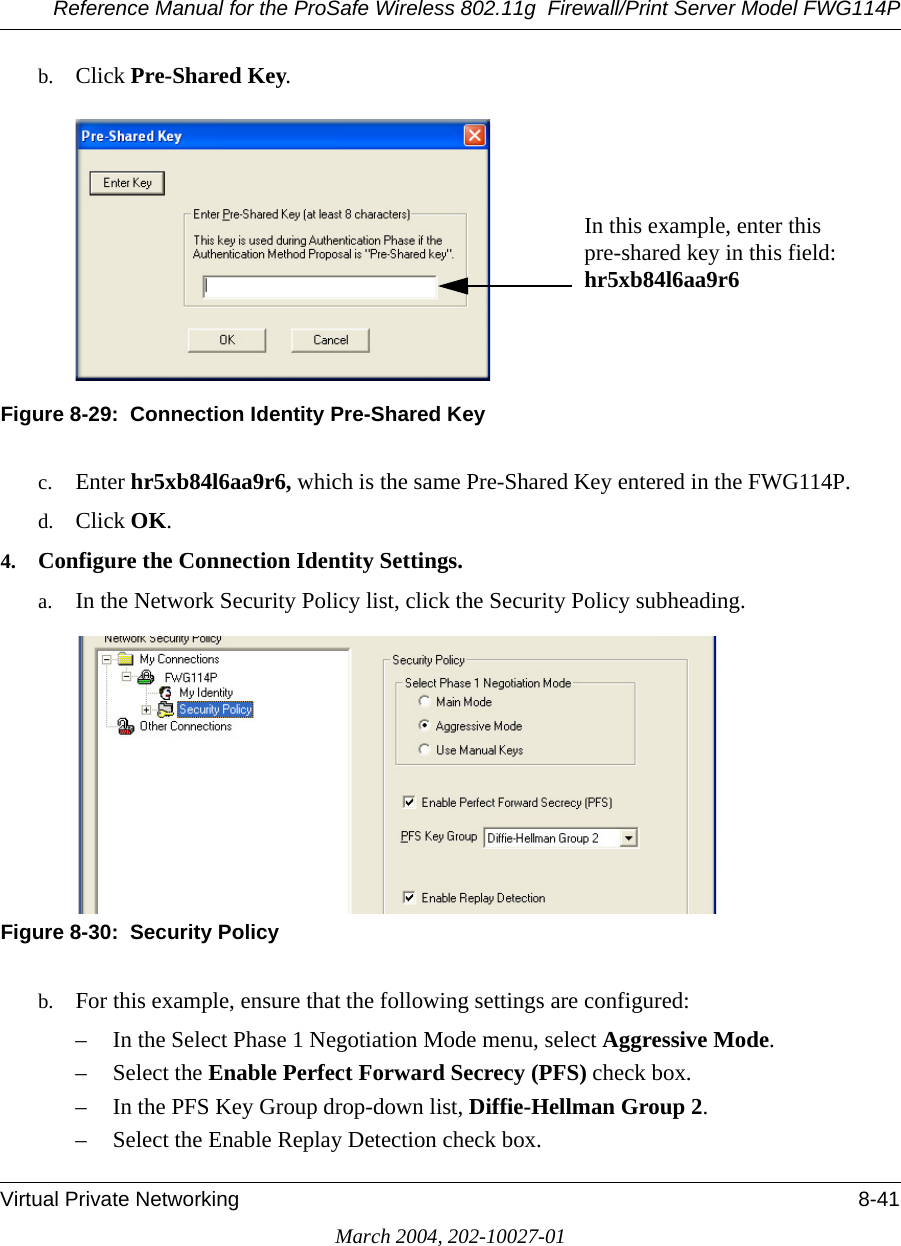 Reference Manual for the ProSafe Wireless 802.11g  Firewall/Print Server Model FWG114PVirtual Private Networking 8-41March 2004, 202-10027-01b. Click Pre-Shared Key.Figure 8-29:  Connection Identity Pre-Shared Keyc. Enter hr5xb84l6aa9r6, which is the same Pre-Shared Key entered in the FWG114P. d. Click OK.4. Configure the Connection Identity Settings.a. In the Network Security Policy list, click the Security Policy subheading.Figure 8-30:  Security Policyb. For this example, ensure that the following settings are configured: – In the Select Phase 1 Negotiation Mode menu, select Aggressive Mode. – Select the Enable Perfect Forward Secrecy (PFS) check box. – In the PFS Key Group drop-down list, Diffie-Hellman Group 2. – Select the Enable Replay Detection check box. In this example, enter this pre-shared key in this field:  hr5xb84l6aa9r6