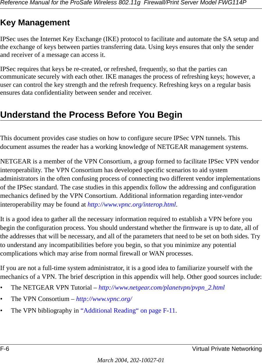 Reference Manual for the ProSafe Wireless 802.11g  Firewall/Print Server Model FWG114PF-6 Virtual Private NetworkingMarch 2004, 202-10027-01Key ManagementIPSec uses the Internet Key Exchange (IKE) protocol to facilitate and automate the SA setup and the exchange of keys between parties transferring data. Using keys ensures that only the sender and receiver of a message can access it.IPSec requires that keys be re-created, or refreshed, frequently, so that the parties can communicate securely with each other. IKE manages the process of refreshing keys; however, a user can control the key strength and the refresh frequency. Refreshing keys on a regular basis ensures data confidentiality between sender and receiver.Understand the Process Before You BeginThis document provides case studies on how to configure secure IPSec VPN tunnels. This document assumes the reader has a working knowledge of NETGEAR management systems.NETGEAR is a member of the VPN Consortium, a group formed to facilitate IPSec VPN vendor interoperability. The VPN Consortium has developed specific scenarios to aid system administrators in the often confusing process of connecting two different vendor implementations of the IPSec standard. The case studies in this appendix follow the addressing and configuration mechanics defined by the VPN Consortium. Additional information regarding inter-vendor interoperability may be found at http://www.vpnc.org/interop.html. It is a good idea to gather all the necessary information required to establish a VPN before you begin the configuration process. You should understand whether the firmware is up to date, all of the addresses that will be necessary, and all of the parameters that need to be set on both sides. Try to understand any incompatibilities before you begin, so that you minimize any potential complications which may arise from normal firewall or WAN processes.If you are not a full-time system administrator, it is a good idea to familiarize yourself with the mechanics of a VPN. The brief description in this appendix will help. Other good sources include:• The NETGEAR VPN Tutorial – http://www.netgear.com/planetvpn/pvpn_2.html• The VPN Consortium – http://www.vpnc.org/• The VPN bibliography in “Additional Reading“ on page F-11.